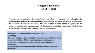 Pedagogia tecnicista
(1961 - 1969)
A partir do pressuposto da neutralidade científica e inspirada nos princípios de
racionalidade, eficiência e produtividade, a pedagogia tecnicista advogou a reordenação
do processo educativo de maneira a torná-lo objetivo e operacional. A organização do
processo converteu-se na garantia da eficiência, compensando e corrigindo as deficiências
do professor e maximizando os efeitos de sua intervenção.
Promulgação da LDB em 20 de novembro de 1961,
Lei nº 4024:
•Elevou de 10% para 12% a obrigação mínima dos recursos federais para o
ensino, mantendo em 20% a obrigação dos governos estaduais.
•Anísio Teixeira cuidou da elaboração do PNE (Plano Nacional de
Educação).
•O PNE situava a União na posição de prestar assistência aos Estado e
municípios.
 