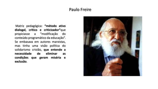 Paulo Freire
Matriz pedagógica: “método ativo
dialogal, crítico e criticizador”que
propiciasse a “modificação do
conteúdo programático da educação”.
Se embasava em autores marxistas,
mas tinha uma visão política do
solidarismo cristão, que entende a
necessidade de eliminar as
condições que geram miséria e
exclusão.
 