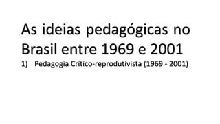 As ideias pedagógicas no
Brasil entre 1969 e 2001
1) Pedagogia Crítico-reprodutivista (1969 - 2001)
 