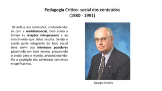 Pedagogia Crítico- social dos conteúdos
(1980 - 1991)
Dá ênfase aos conteúdos, confrontando-
os com a realidadesocial, bem como a
ênfase às relações interpessoais e ao
crescimento que delas resulta. Sendo a
escola parte integrante do todo social
deve servir aos interesses populares
garantindo um bom ensino, preparando
o aluno para o mundo, proporcionando-
lhe a aquisição dos conteúdos concretos
e significativos.
George Snyders
 