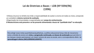 Lei de Diretrizes e Bases – LDB (Nº 9394/96)
(1996)
Enfeixou (reuniu) no âmbito da União a responsabilidade de avaliar o ensino em todos os níveis, compondo
um verdadeiro sistema nacional de avaliação.
•Organização da Universidades e especializadas por campo do conhecimento.
O Neotecnicismo está presente e se faz presente alimentando a busca da “qualidade total” na educação.
Para atingir essas metas quantitativas/qualitativas, a política educacional lança mão de mecanismo
como a divisão do ensino em ciclos, a progressão continuada, as classes de aceleração que permite m
as crianças e jovens permanecer um maior número de anos na escola, sem o correspondente efeito da
aprendizagem efetiva.(INCLUSÃOEXCLUDENTE)
 