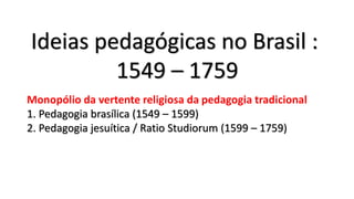 Ideias pedagógicas no Brasil :
1549 – 1759
Monopólio da vertente religiosa da pedagogia tradicional
1. Pedagogia brasílica (1549 – 1599)
2. Pedagogia jesuítica / Ratio Studiorum (1599 – 1759)
 