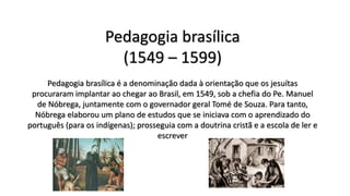 Pedagogia brasílica
(1549 – 1599)
Pedagogia brasílica é a denominação dada à orientação que os jesuítas
procuraram implantar ao chegar ao Brasil, em 1549, sob a chefia do Pe. Manuel
de Nóbrega, juntamente com o governador geral Tomé de Souza. Para tanto,
Nóbrega elaborou um plano de estudos que se iniciava com o aprendizado do
português (para os indígenas); prosseguia com a doutrina cristã e a escola de ler e
escrever
 