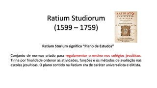 Ratium Studiorum
(1599 – 1759)
Ratium Storium significa “Plano de Estudos”
Conjunto de normas criado para regulamentar o ensino nos colégios jesuíticos.
Tinha por finalidade ordenar as atividades, funções e os métodos de avaliação nas
escolas jesuíticas. O plano contido na Ratium era de caráter universalista e elitista.
 