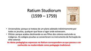 Ratium Studiorum
(1599 – 1759)
• Universalista: porque se tratava de um plano adotado indistintamente por
todos os jesuítas, qualquer que fosse o lugar onde estivessem.
• Elitista: porque acabou destinando-se aos filhos dos colonos excluindo os
indígenas. Os colégios jesuítas se converteram no instrumento de formação da
elite colonial.
As ideias pedagógicas expressas no Ratium correspondem ao que passou a ser
conhecido na modernidade como pedagogia tradicional.
 