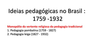 Ideias pedagógicas no Brasil :
1759 -1932
Monopólio da vertente religiosa da pedagogia tradicional
1. Pedagogia pombalina (1759 - 1827)
2. Pedagogia leiga (1827 - 1932)
 