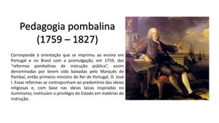 Pedagogia pombalina
(1759 – 1827)
Corresponde à orientação que se imprimiu ao ensino em
Portugal e no Brasil com a promulgação, em 1759, das
“reformas pombalinas de instrução pública”, assim
denominadas por terem sido baixadas pelo Marquês de
Pombal, então primeiro ministro do Rei de Portugal, D. José
I. Essas reformas se contrapunham ao predomínio das ideias
religiosas e, com base nas ideias laicas inspiradas no
iluminismo, instituíam o privilégio do Estado em matérias de
instrução.
 