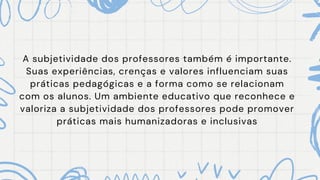 A subjetividade dos professores também é importante.
Suas experiências, crenças e valores influenciam suas
práticas pedagógicas e a forma como se relacionam
com os alunos. Um ambiente educativo que reconhece e
valoriza a subjetividade dos professores pode promover
práticas mais humanizadoras e inclusivas
 