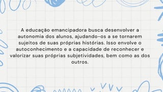 A educação emancipadora busca desenvolver a
autonomia dos alunos, ajudando-os a se tornarem
sujeitos de suas próprias histórias. Isso envolve o
autoconhecimento e a capacidade de reconhecer e
valorizar suas próprias subjetividades, bem como as dos
outros.
 