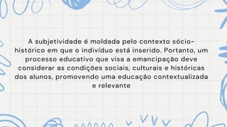 A subjetividade é moldada pelo contexto sócio-
histórico em que o indivíduo está inserido. Portanto, um
processo educativo que visa a emancipação deve
considerar as condições sociais, culturais e históricas
dos alunos, promovendo uma educação contextualizada
e relevante
 