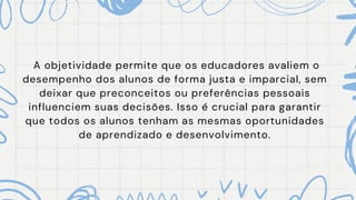A objetividade permite que os educadores avaliem o
desempenho dos alunos de forma justa e imparcial, sem
deixar que preconceitos ou preferências pessoais
influenciem suas decisões. Isso é crucial para garantir
que todos os alunos tenham as mesmas oportunidades
de aprendizado e desenvolvimento.
 