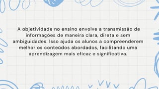 A objetividade no ensino envolve a transmissão de
informações de maneira clara, direta e sem
ambiguidades. Isso ajuda os alunos a compreenderem
melhor os conteúdos abordados, facilitando uma
aprendizagem mais eficaz e significativa.
 