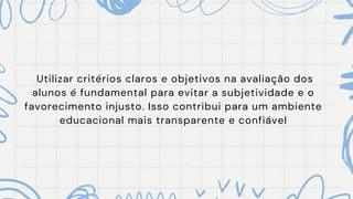 Utilizar critérios claros e objetivos na avaliação dos
alunos é fundamental para evitar a subjetividade e o
favorecimento injusto. Isso contribui para um ambiente
educacional mais transparente e confiável
 
