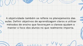 A objetividade também se reflete no planejamento das
aulas. Definir objetivos de aprendizagem claros e utilizar
métodos de ensino que favoreçam a clareza ajudam a
manter o foco dos alunos no que realmente importa.
 
