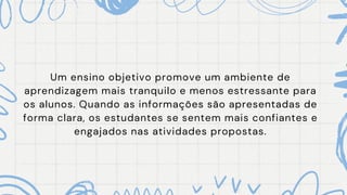 Um ensino objetivo promove um ambiente de
aprendizagem mais tranquilo e menos estressante para
os alunos. Quando as informações são apresentadas de
forma clara, os estudantes se sentem mais confiantes e
engajados nas atividades propostas.
 