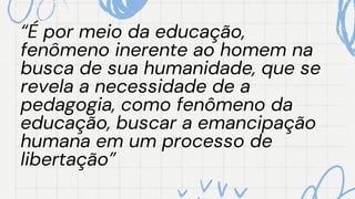 “É por meio da educação,
“É por meio da educação,
fenômeno inerente ao homem na
fenômeno inerente ao homem na
busca de sua humanidade, que se
busca de sua humanidade, que se
revela a necessidade de a
revela a necessidade de a
pedagogia, como fenômeno da
pedagogia, como fenômeno da
educação, buscar a emancipação
educação, buscar a emancipação
humana em um processo de
humana em um processo de
libertação”
libertação”
 