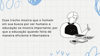 Esse trecho mostra que o homem
em sua busca por ser humano a
educação se mostra importante, por
que a educação quando feita de
maneira eficiente é libertadora
 