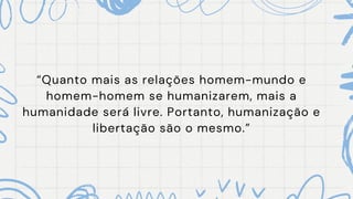 “Quanto mais as relações homem-mundo e
homem-homem se humanizarem, mais a
humanidade será livre. Portanto, humanização e
libertação são o mesmo.”
 