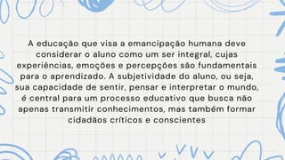 A educação que visa a emancipação humana deve
considerar o aluno como um ser integral, cujas
experiências, emoções e percepções são fundamentais
para o aprendizado. A subjetividade do aluno, ou seja,
sua capacidade de sentir, pensar e interpretar o mundo,
é central para um processo educativo que busca não
apenas transmitir conhecimentos, mas também formar
cidadãos críticos e conscientes
 