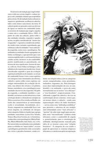 REVISTA USP, São Paulo, n.67, p. 150-175, setembro/novembro 2005 159
Osterreirosdetradiçãojeje-nagôenfati-
zam o culto aos orixás (nagôs), voduns (je-
jes)eerês,entidadesinfantisquerespondem
pelosorixás.Osdetradiçãobantocultuamos
inquicese,geralmente,acolhemoscaboclos
tidos como donos (ancestrais) da terra. O
caboclo pode ser pensado como um divisor
de águas no interior do candomblé (entre
os terreiros de tradição jeje-nagô e angola)
e entre este e a umbanda (Silva, 1995). A
partir do culto do caboclo, preto-velho e
das entidades situadas, segundo o quadro
acima, no pólo considerado de “menos luz
(esquerda)”, vigoraria o modelo da umban-
da, tendo como variante a quimbanda, que
enfatizaocultoàsentidades“maisradicais”
da esquerda, como exus e pombagiras. Na
umbanda as entidades foram agrupadas em
linhas ou falanges, o que permite que o seu
sistemaenglobetodoocontinuumdedeuses
citados acima, inclusive os do candomblé,
porém modiﬁcando-os parcialmente, em
termos de seus signiﬁcatos, formas de tran-
se, culto etc. Essas linhas ou falanges, sob a
inﬂuência do espiritismo kardecista, foram
classiﬁcadas segundo o grau de evolução
espiritual atribuído às divindades: os orixás
do candomblé foram vistos como espíritos
(ou energias) mais iluminados (da direita),
caboclo e preto-velho como espíritos em
estágio intermediário de evolução (da di-
reita, mas abaixo dos orixás) e zé pilintra,
baiano, marinheiro, exu e pombagira como
entidades das trevas (da esquerda). No pólo
da esquerda, a umbanda (também o can-
domblé, em menor escala) absorveu a visão
cristã que desde o colonialismo europeu na
África associou o Exu ioruba ao Diabo, em
razão das características já mencionadas
(culto à sexualidade, fecundidade, etc.).
Assim, enquanto no candomblé Exu é um
orixá singular, na umbanda ele designa
uma categoria (linha ou legião) que agrupa
entidades masculinas (como Exu Veludo,
Tranca-Rua,ExuCaveira,etc.)efemininas,
conhecidas como pombagiras (Maria Padi-
lha, Maria Molambo, Sete Saias, etc.) (16).
Porseremtidosnaumbandacomoentidades
pouco evoluídas ou “anjos caídos”, os exus
e pombagiras geralmente estão associados
aos vícios e pecados humanos, sendo evi-
dente sua relação mítica com as categorias
sociais marginalizadas, como prostitutas,
malandros, migrantes, etc. Para distinguir
essas duas representações do exu, no can-
domblé e na umbanda, o povo-de-santo
normalmente usa os termos “exu africano”
e “exu brasileiro”, respectivamente. Con-
siderando o papel do caboclo e do exu na
conformação desses sistemas, vemos que,
em termos ideais, o caboclo – sendo uma
representação mítica do índio brasileiro
– serviu como uma “dobradiça simbólica”
que permitiu a abertura de um modelo
auto-referendado como “mais africano” e
“purista” de culto (jeje-nagô) para um mo-
delo mais “nacionalizado” (embora ainda
africano), como o candomblé de angola
e, posteriormente, para a constituição da
umbanda, ideologicamente marcada pela
idéia de se mostrar como uma “religião
brasileira”. À categoria do exu coube o
papel de aproximar os sistemas religiosos
africanos e o catolicismo pela incorporação
16 Para diferenciar a categoria
do exu na umbanda e do Exu,
como orixá do candomblé,
grafeinestetrabalhoseusnomes
iniciando com letra minúscula
para o primeiro caso e maiús-
culaparaosegundo.Noscasos
emquemereﬁroexplicitamente
aambos,opteiporgrafaraletra
inicial em minúscula.
Reprodução
 