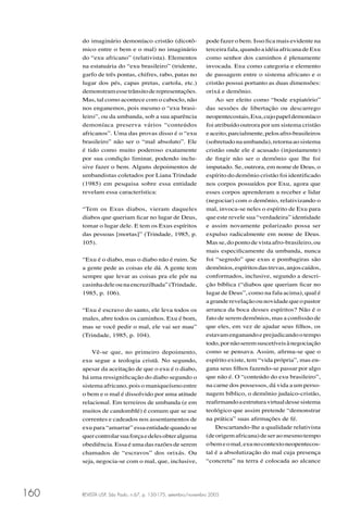 REVISTA USP, São Paulo, n.67, p. 150-175, setembro/novembro 2005160
do imaginário demoníaco cristão (dicotô-
mico entre o bem e o mal) no imaginário
do “exu africano” (relativista). Elementos
na estatuária do “exu brasileiro” (tridente,
garfo de três pontas, chifres, rabo, patas no
lugar dos pés, capas pretas, cartola, etc.)
demonstramessetrânsitoderepresentações.
Mas, tal como acontece com o caboclo, não
nos enganemos, pois mesmo o “exu brasi-
leiro”, ou da umbanda, sob a sua aparência
demoníaca preserva vários “conteúdos
africanos”. Uma das provas disso é o “exu
brasileiro” não ser o “mal absoluto”. Ele
é tido como muito poderoso exatamente
por sua condição liminar, podendo inclu-
sive fazer o bem. Alguns depoimentos de
umbandistas coletados por Liana Trindade
(1985) em pesquisa sobre essa entidade
revelam essa característica:
“Tem os Exus diabos, vieram daqueles
diabos que queriam ﬁcar no lugar de Deus,
tomar o lugar dele. E tem os Exus espíritos
das pessoas [mortas]” (Trindade, 1985, p.
105).
“Exu é o diabo, mas o diabo não é ruim. Se
a gente pede as coisas ele dá. A gente tem
sempre que levar as coisas pra ele pôr na
casinhadeleounaencruzilhada”(Trindade,
1985, p. 106).
“Exu é escravo do santo, ele leva todos os
males, abre todos os caminhos. Exu é bom,
mas se você pedir o mal, ele vai ser mau”
(Trindade, 1985, p. 104).
Vê-se que, no primeiro depoimento,
exu segue a teologia cristã. No segundo,
apesar da aceitação de que o exu é o diabo,
há uma ressigniﬁcação do diabo segundo o
sistema africano, pois o maniqueísmo entre
o bem e o mal é dissolvido por uma atitude
relacional. Em terreiros de umbanda (e em
muitos de candomblé) é comum que se use
correntes e cadeados nos assentamentos de
exu para “amarrar” essa entidade quando se
quercontrolarsuaforçaedelesobteralguma
obediência. Essa é uma das razões de serem
chamados de “escravos” dos orixás. Ou
seja, negocia-se com o mal, que, inclusive,
pode fazer o bem. Isso ﬁca mais evidente na
terceira fala, quando a idéia africana de Exu
como senhor dos caminhos é plenamente
invocada. Exu como categoria e elemento
de passagem entre o sistema africano e o
cristão possui portanto as duas dimensões:
orixá e demônio.
Ao ser eleito como “bode expiatório”
das sessões de libertação ou descarrego
neopentecostais,Exu,cujopapeldemoníaco
foi atribuído outrora por um sistema cristão
eaceito,parcialmente,pelosafro-brasileiros
(sobretudonaumbanda),retornaaosistema
cristão onde ele é acusado (injustamente)
de ﬁngir não ser o demônio que lhe foi
imputado. Se, outrora, em nome de Deus, o
espírito do demônio cristão foi identiﬁcado
nos corpos possuídos por Exu, agora que
esses corpos aprenderam a receber e lidar
(negociar) com o demônio, relativizando o
mal, invoca-se neles o espírito de Exu para
que este revele sua “verdadeira” identidade
e assim novamente polarizado possa ser
expulso radicalmente em nome de Deus.
Mas se, do ponto de vista afro-brasileiro,ou
mais especiﬁcamente da umbanda, nunca
foi “segredo” que exus e pombagiras são
demônios,espíritosdastrevas,anjoscaídos,
conformados, inclusive, segundo a descri-
ção bíblica (“diabos que queriam ﬁcar no
lugar de Deus”, como na fala acima), qual é
agranderevelaçãoounovidadequeopastor
arranca da boca desses espíritos? Não é o
fato de serem demônios, mas a conﬁssão de
que eles, em vez de ajudar seus ﬁlhos, os
estavamenganandoeprejudicandootempo
todo,pornãoseremsuscetíveisànegociação
como se pensava. Assim, aﬁrma-se que o
espírito existe, tem “vida própria”, mas en-
gana seus ﬁlhos fazendo-se passar por algo
que não é. O “conteúdo do exu brasileiro”,
na carne dos possessos, dá vida a um perso-
nagem bíblico, o demônio judaico-cristão,
reaﬁrmandoaestruturavirtualdessesistema
teológico que assim pretende “demonstrar
na prática” suas aﬁrmações de fé.
Descartando-lhe a qualidade relativista
(deorigemafricana)deseraomesmotempo
obemeomal,exunocontextoneopentecos-
tal é a absolutização do mal cuja presença
“concreta” na terra é colocada ao alcance
 