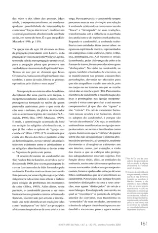 REVISTA USP, São Paulo, n.67, p. 150-175, setembro/novembro 2005 161
das mãos e dos olhos das pessoas. Mais
ainda, o neopentecostalismo, ao condenar
qualquer possibilidade de intermediação
com essas “forças das trevas”, enaltece um
sistema igualmente absolutista de combate
a elas, em nome do bem. É o que prega Edir
Macedo (1996, p. 119).
“A igreja tem de agir. Já vivemos o clima
da pregação protestante com Lutero, o da
pregaçãoavivalistadeJohnWesleye,agora,
temosdesairdamerapregaçãopentecostal,
para a pregação plena que promova um
verdadeiroavivamentodoEspíritodeDeus.
Temos de sair por aí, dizendo que Jesus
Cristosalva,batizacomoEspíritoSantomas
também, e antes de tudo, liberta as pessoas
oprimidas pelo diabo e seus anjos”.
Por oposição ao sistema afro-brasileiro,
decretando-lhe uma guerra sem trégua, o
neopentecostalismo adotou o diabo como
protagonista tornando-se refém de quem
pretendia aprisionar, pois o que seria do
céu sem o inferno, da glória do vencedor
sem as contínuas legiões de vencidos? (Al-
meida, 1996; Oro, 1997; Mariano, 1999).
E mais, a aproximação acentuada da Iurd
em relação às religiões afro-brasileiras, o
que já lhe valeu o epíteto de “igreja ma-
cumbeira” (Oro, 1997) (17), rearticula, por
conta dos ﬂuxos dos ﬁéis e panteões entre
as denominações, novas versões de antigos
trânsitos existentes entre o cristianismo e
as religiões afro-brasileiras e destas entre
si. Vejamos de perto este ponto.
O desenvolvimento do candomblé em
São Paulo e Rio de Janeiro, ocorrido a partir
dosanosde1960,deu-seemgrandeparteàs
custas da conversão de ﬁéis formados pela
umbanda.Umdosmotivosdessaconversão
foiaprocuraporumareligiãocujorepertório
mágico era tido como mais eﬁcaz e radical
para solução de problemas em momentos
de crise (Silva, 1995). Além disso, nesse
período, o candomblé passou a ser mais
bem aceito nos grandes centros urbanos do
Sudeste, incentivado por artistas e intelec-
tuais que nele identiﬁcavam tradições tidas
como“maispuras”ou“ﬁéis”aosprincípios
africanos e inspiradoras de uma estética em
voga. Nesse processo, o candomblé sempre
procurou marcar sua distinção em relação
à umbanda criticando-a como uma versão
“fraca” e “deturpada” de suas tradições,
transformadas sob a inﬂuência exacerbada
do catolicismo e do espiritismo kardecista.
Segundo o candomblé, a umbanda traba-
lharia com entidades tidas como tabus: os
egunsouespíritosdemortos,representados
em categorias como caboclo, preto-velho,
exu, pombagira, etc. Até mesmo os orixás
da umbanda, pelas diferenças de culto e de
formasdetranse,foramconsideradoseguns
“disfarçados”. Na visão do candomblé, os
eguns, também chamados de encostos, ao
se manifestarem nas pessoas causam-lhes
perturbações, devendo ser afastados para
que não atrapalhem o culto aos orixás, pois
no corpo ou no terreiro em que se recebe
orixá não se recebe egum (18). Para muitos
membrosdecandombléamanifestaçãodos
exus e pombagiras nas igrejas neopente-
costais é vista como possível e até mesmo
compreensível já que eles são “eguns” e
não “orixás”. Os orixás raramente baixa-
riam nessas sessões e se baixarem, dizem
os adeptos do candomblé, é porque são
“orixás da umbanda”. Ou seja, as entidades
umbandistas manifestadas nas igrejas neo-
pentecostais, ao serem classiﬁcadas como
eguns, fazem com que a “vitória” do pastor
sobre elas não desqualiﬁque o sistema afro-
brasileiro por inteiro, ao contrário, reaﬁrme
dicotomias e divergências existentes em
seu interior, como, por exemplo, a visão
dos riscos a que as cabeças não protegi-
das adequadamente estariam sujeitas. Em
função dessa visão, aliás, as entidades da
umbanda,muitoantesdeseremexpulsasem
massa nas sessões de descarrego neopente-
costais, foram expulsas das cabeças de seus
ﬁlhos umbandistas que se converteram ao
candomblé. Nesse caso, não porque fossem
demônios disfarçados de exu e seus asse-
clas, mas eguns “disfarçados” de orixás e
suas falanges. Essa lógica de conversão, na
qual se “reconhece” o panteão da religião
anterior do converso, mas transforma os
“conteúdos” de suas entidades, presente no
trânsito de adeptos da umbanda para o can-
domblé e vice-versa, parece agora nortear
17 Para Ari Oro uma das conse-
qüências da aproximação da
Iurd em relação às religiões
afro-brasileiras é a “umbandi-
zação” da primeira.
18 Umterreirodecandomblépode
ter egum assentado, sobretudo
quando se trata de terreiros
fundados por sacerdotes já
falecidos. Entretanto, o culto
sistemático a essas entidades
é feito em terreiros próprios
especializados no culto aos
antepassadosouancestraisque
emvidaforammuitoimportantes
aocultodosorixás.NoBrasil,os
terreiros de egum localizam-se,
majoritariamente,naIlhadeIta-
parica, na costa baiana, onde
as cerimônias são realizadas
por comunidades familiares de
descendentes de africanos.
 