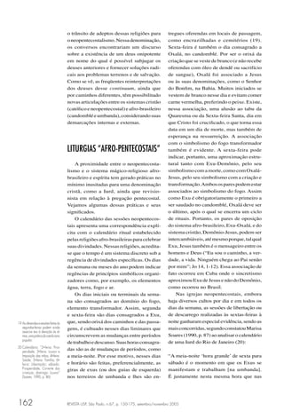 REVISTA USP, São Paulo, n.67, p. 150-175, setembro/novembro 2005162
o trânsito de adeptos dessas religiões para
oneopentecostalismo.Nessadenominação,
os conversos encontrariam um discurso
sobre a existência de um deus onipotente
em nome do qual é possível subjugar os
deuses anteriores e fornecer soluções radi-
cais aos problemas terrenos e de salvação.
Como se vê, as freqüentes reinterpretações
dos deuses desse continuum, ainda que
por caminhos diferentes, têm possibilitado
novas articulações entre os sistemas cristão
(católicoeneopentecostal)eafro-brasileiro
(candombléeumbanda),considerandosuas
demarcações internas e externas.
LITURGIAS “AFRO-PENTECOSTAIS”
A proximidade entre o neopentecosta-
lismo e o sistema mágico-religioso afro-
brasileiro e espírita tem gerado práticas no
mínimo inusitadas para uma denominação
cristã, como a Iurd, ainda que revisio-
nista em relação à pregação pentecostal.
Vejamos algumas dessas práticas e seus
signiﬁcados.
O calendário das sessões neopentecos-
tais apresenta uma correspondência explí-
cita com o calendário ritual estabelecido
pelasreligiõesafro-brasileirasparacelebrar
suasdivindades.Nessasreligiões,acredita-
se que o tempo é um sistema discreto sob a
regência de divindades especíﬁcas. Os dias
da semana ou meses do ano podem indicar
regências de princípios simbólicos organi-
zadores como, por exemplo, os elementos
água, terra, fogo e ar.
Os dias iniciais ou terminais da sema-
na são consagrados ao domínio do fogo,
elemento transformador. Assim, segunda
e sexta-feira são dias consagrados a Exu,
que, sendo orixá dos caminhos e das passa-
gens, é cultuado nesses dias liminares que
circunscrevem as mudanças entre períodos
detrabalhoedescanso.Suashorasconsagra-
das são as de mudanças de períodos, como
a meia-noite. Por esse motivo, nesses dias
e horário são feitas, preferencialmente, as
giras de exus (ou dos guias de esquerda)
nos terreiros de umbanda e lhes são en-
19 Asoferendasesessõesfeitasàs
segundas-feiras podem ainda
associar exu à devoção às al-
mas,umapráticadocatolicismo
popular.
20 Calendário: “2a
-feira: Pros-
peridade; 3a
-feira: Louvor e
Imposição das mãos; 4a
-feira:
Saúde; 5a
-feira: Família; 6a
-
feira: Libertação; sábado:
Prosperidade, Corrente das
crianças; domingo: Louvor”
(Soares, 1990, p. 86)
tregues oferendas em locais de passagem,
como encruzilhadas e cemitérios (19).
Sexta-feira é também o dia consagrado a
Oxalá, no candomblé. Por ser o orixá da
criação que se veste de branco (e não recebe
oferendas com óleo de dendê ou sacrifício
de sangue), Oxalá foi associado a Jesus
ou às suas denominações, como o Senhor
do Bonﬁm, na Bahia. Muitos iniciados se
vestem de branco nesse dia e evitam comer
carne vermelha, preferindo o peixe. Existe,
nessa associação, uma alusão ao tabu da
Quaresma ou da Sexta-feira Santa, dia em
que Cristo foi cruciﬁcado, o que torna essa
data em um dia de morte, mas também de
esperança na ressurreição. A associação
com o simbolismo do fogo transformador
também é evidente. A sexta-feira pode
indicar, portanto, uma aproximação estru-
tural tanto com Exu-Demônio, pelo seu
simbolismocomamorte,comocomOxalá-
Jesus, pelo seu simbolismo com a criação e
transformação.Ambososparespodemestar
associados ao simbolismo do fogo. Assim
como Exu é obrigatoriamente o primeiro a
ser saudado no candomblé, Oxalá deve ser
o último, após o qual se encerra um ciclo
de rituais. Portanto, os pares de oposição
do sistema afro-brasileiro, Exu-Oxalá, e do
sistema cristão, Demônio-Jesus, podem ser
intercambiáveis,atémesmoporque,talqual
Exu, Jesus também é o mensageiro entre os
homens e Deus (“Eu sou o caminho, a ver-
dade, a vida. Ninguém chega ao Pai senão
por mim”; Jo 14, 1-12). Essa associação de
fato ocorreu em Cuba onde o sincretismo
aproximou Exu de Jesus e não do Demônio,
como ocorreu no Brasil.
Nas igrejas neopentecostais, embora
haja diversos cultos por dia e em todos os
dias da semana, as sessões de libertação ou
de descarrego realizadas às sextas-feiras à
noite ganharam especial evidência, sendo as
maisconcorridas,segundoconstatouMarisa
Soares (1990, p. 87) ao analisar o calendário
de uma Iurd do Rio de Janeiro (20):
“A meia-noite ‘hora grande’ de sexta para
sábado é o momento em que os Exus se
manifestam e trabalham [na umbanda].
É justamente nesta mesma hora que nas
 