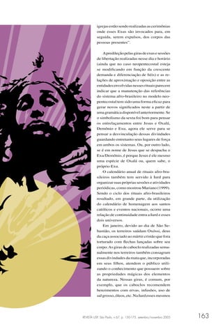 REVISTA USP, São Paulo, n.67, p. 150-175, setembro/novembro 2005 163
igrejasestãosendorealizadasascerimônias
onde esses Exus são invocados para, em
seguida, serem expulsos, dos corpos das
pessoas presentes”.
Apredileçãopelasgirasdeexusesessões
de libertação realizadas nesse dia e horário
(ainda que no caso neopentecostal esteja
se modiﬁcando em função da crescente
demanda e diferenciação de ﬁéis) e as re-
lações de aproximação e oposição entre as
entidadesenvolvidasnessesrituaisparecem
indicar que a manutenção das referências
do sistema afro-brasileiro no modelo neo-
pentecostal tem sido uma forma eﬁcaz para
gerar novos signiﬁcados neste a partir de
umagramáticadisponívelanteriormente.Se
o simbolismo da sexta foi bom para pensar
os entrelaçamentos entre Jesus e Oxalá,
Demônio e Exu, agora ele serve para se
pensar a desvinculação dessas divindades
guardando entretanto seus lugares de força
em ambos os sistemas. Ou, por outro lado,
se é em nome de Jesus que se despacha o
Exu/Demônio, é porque Jesus é ele mesmo
uma espécie de Oxalá ou, quem sabe, o
próprio Exu.
O calendário anual de rituais afro-bra-
sileiros também tem servido à Iurd para
organizarsuasprópriassessõeseatividades
periódicas, como mostrou Mariano (1999).
Sendo o ciclo dos rituais afro-brasileiros
resultado, em grande parte, da utilização
do calendário de homenagem aos santos
católicos e eventos nacionais, ocorre uma
relação de continuidade entra a Iurd e esses
dois universos.
Em janeiro, devido ao dia de São Se-
bastião, os terreiros saúdam Oxóssi, deus
da caça associado ao mártir cristão que fora
torturado com ﬂechas lançadas sobre seu
corpo.As giras de caboclo realizadas sema-
nalmente nos terreiros também consagram
essas divindades da mata que, incorporadas
em seus ﬁlhos, atendem o público utili-
zando o conhecimento que possuem sobre
as propriedades mágicas dos elementos
da natureza. Nessas giras, é comum, por
exemplo, que os caboclos recomendem
benzimentos com ervas, infusões, uso de
salgrosso,óleos,etc.NaIurdessesmesmos
 
