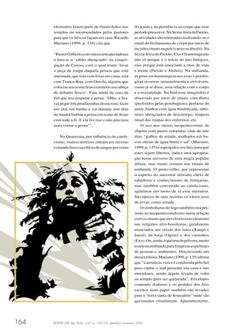 REVISTA USP, São Paulo, n.67, p. 150-175, setembro/novembro 2005164
elementos fazem parte de rituais feitos nos
templos ou recomendados pelos pastores
para que os ﬁéis os façam em casa. Ricardo
Mariano (1999, p. 134) cita que
“PastorGilbertoconvidaostelespectadores
a buscar o ‘sabão abençoado’ na congre-
gação de Caxias, com o qual iriam ‘lavar
a peça de roupa daquela pessoa que está
internada, que está com Exus em cima, está
com Tranca-Rua, com Omolu, alguém que
colocou seu nome lá no cemitério na cabeça
de defunto fresco’. Fala ainda da cura da
ﬁel que iria amputar a perna: ‘Olha, a Sra.
vai pegar três petalazinhas dessa rosa, fazer
um chá, um banho e vai durante sete dias
de manhã banhar a perna em nome de Jesus
com toda a fé. E ela fez isso e não precisou
mais cortar a perna’”.
Na Quaresma, por inﬂuência do catoli-
cismo, muitos terreiros entram em recesso
evitandofazersacrifíciodesangueporconta
do jejum e da penitência ao corpo que esse
períodoprescreve.NaSexta-feiradaPaixão,
asatividadessãoretomadasrealizando-seo
ritual do fechamento de corpo por meio de
incisõesrituaisnapele(curasouaberês).Na
Sexta-feira da Paixão, Exu é homenageado
não só porque é o início do ano litúrgico,
mas porque está associado a ritos de vida
e morte (Paixão e Aleluia). Na umbanda,
as giras em homenagem aos exus e pomba-
giras ocorrem semanalmente e envolvem,
como já se disse, uma relação com o corpo
e a sexualidade. Na Iurd esse imaginário é
absorvido por meio de rituais com ﬂores
(preferidos pelas pombagiras), perfume do
amor, banhos com água ﬂuidiﬁcada, sabo-
netes abençoados de descarrego, limpeza
ritual das roupas dos enfermos, etc.
O uso nos rituais neopentecostais de
objetos com panos coloridos, chás de sete
dias, “galhos de arruda, molhados em ba-
cias cheias de água benta e sal” (Mariano,
1999, p. 135) e aspergidos nos ﬁéis para que
estes sejam libertos, indica uma apropria-
ção nesse universo de uma magia popular
difusa, mas muito comum nos rituais de
umbanda. O preto-velho, por representar
o espírito do ancestral africano cheio de
sabedoria e conhecimento de feitiçarias,
mas também convertido ao catolicismo,
aglutinou em torno de si essa memória.
São típicos de suas receitas os vários usos
de ervas, como arruda.
O simbolismo do fogo também está pre-
sente no neopentecostalismo numa relação
com os rituais que envolvem esse elemento
nas religiões afro-brasileiras, geralmente
associados aos orixás dos raios (Xangô e
Iansã), da forja (Ogum) e dos caminhos
(Exu).Ou,ainda,àqueimadapólvora,muito
usadanaumbandaparalimpezasespirituais
de pessoas e ambientes. Descrevendo um
dessesrituais,Mariano(1999,p.135)aﬁrma
que “a arruda às vezes é conduzida pelo ﬁel
para captar o mal presente em casa e nos
moradores, sendo depois levada de volta
ao templo para ser queimada”. Envelopes
contendo dinheiro e os pedidos dos ﬁéis
escritos num papel também são levados
para a “terra santa de Jerusalém” onde são
queimados ritualmente. Aparentemente,
 