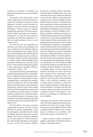 REVISTA USP, São Paulo, n.67, p. 150-175, setembro/novembro 2005 165
somente os envelopes e os pedidos são
queimados para que estes sejam atendidos
por Deus.
Em agosto, mês relacionado à terra
onde se depositam o corpo dos mortos e se
veneram os ancestrais, é quando se cultua
Obaluaiê e Omolu, orixás associados às
doenças e sua cura. Na Iurd, essa época foi
declarada o “mês dos encostos”, espíritos
malignosdoscemitérios.Osorixásmencio-
nados, também associados aos cemitérios,
tornaram-se, na visão da Iurd, apenas os
causadores de epidemias, perdendo o ca-
ráter de curadores destas, como se viu na
citação acima.
As festas de erês são celebradas em
setembro, por causa da homenagem aos
santos católicos Cosme e Damião, médicos
tidos como protetores das crianças. Nessas
festas há geralmente farta distribuição de
brinquedos e guloseimas para as crianças.
Nas igrejas neopentecostais, temendo que
as crianças sejam endemoninhadas pelos
alimentos ofertados por ocasião dessas
festas, é feita também distribuição de balas
e doces abençoados (Almeida, 1996b, p.
44; Mariano, 1999, p. 135).
No período que marca a peregrinação à
cidade deAparecida do Norte, em outubro,
para a celebração de Nossa Senhora Apa-
recida, também ocorrem grandes eventos
neopentecostais, como cultos em estádios.
Em 12 de outubro de 1995, um dos bispos
da Iurd, durante programa transmitido pela
rede Record, chegou a pisar numa estátua
de Nossa Senhora Aparecida, expressando
seu repúdio ao culto da imagem. A reação
católica, contando com o apoio da mídia e
de autoridades políticas, foi grande, o que
acabouprovocandoatransferênciadobispo
iconoclasta para fora do Brasil (Mariano,
1999, p. 83).
Em dezembro e fevereiro, períodos
consagrados às águas, ocorrem eventos
públicos de grande popularidade, como
as homenagens a Iemanjá, Oxum e Nanã,
divindades femininas associadas à mater-
nidade. Nas festas de Iemanjá, realizadas
em diversos pontos do litoral brasileiro,
por volta do dia 8 dezembro, na passagem
do ano e no dia 2 de fevereiro, milhares
de pessoas costumam oferecer presentes
(perfumes,ﬂores,espelho,pente,etc.)aessa
divindade. Diz-se que o banho nas águas do
mar nesses dias “limpa” o corpo das forças
negativas e traz sorte e felicidade. No neo-
pentecostalismo da Iurd, o simbolismo da
água salgada ou do sal grosso também está
presenteemrituais,comoautilizaçãodeum
prato plástico contendo sal, que é indicado
para “puriﬁcar o local de trabalho e o lar”.
Outra cerimônia realizada nessa igreja é a
doVale do Sal, quando os ﬁéis são incitados
a andar sobre esse produto espalhado pelo
chão da igreja. Muitos manifestam exus e
pombagiras nesse momento, outros atiram
ao chão pedaços de papel com seus pedidos
escritos. Numa tentativa de desqualiﬁcar a
festaaIemanjá,muitosﬁéisneopentecostais
têm feito pregação em meio à população
de devotos usando alto-falantes ou mesmo
distribuindo panﬂetos nos locais públicos
de culto. Em um desses panﬂetos, que não
trazia a identiﬁcação da igreja que o produ-
ziu, distribuído em 2 de fevereiro de 2000
na festa de Iemanjá que anualmente ocorre
no Bairro do Rio Vermelho, em Salvador,
o conteúdo seguia a mesma estrutura da
literatura de ataque aos cultos afro-brasi-
leiros: primeiro, uma “explicação” sobre
quem é Iemanjá (“a mãe dos orixás”); em
seguida, o que ela recebe como oferendas
(ﬂores, velas, perfumes, espelhos, etc);
a origem dessas oferendas (o medo das
pessoas diante da natureza, sendo que uma
dessas oferendas “consistia no sacrifício de
meninas virgens, amarrando-as nos barcos,
soltando-as à deriva” para aplacar “a ira”
do mar); e, ﬁnalmente, a condenação com
base na Bíblia:
“Não adore outros deuses; adore somente a
mim. Não faça imagens de nenhuma coisa
que há lá em cima no céu, ou aqui embaixo
na terra, ou nas águas debaixo da terra. Não
se ajoelhe diante de ídolos, nem os adore,
pois eu, o Eterno, sou o seu Deus e não
tolero outros deuses – Êxodo 20.2-4”.
Enﬁm, sintetizo a seguir, em forma de
quadro, as principais características dessas
liturgias “afro-pentecostais”:
 