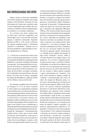 REVISTA USP, São Paulo, n.67, p. 150-175, setembro/novembro 2005 167
NAS ENCRUZILHADAS DOS RITOS
Alguns rituais na Iurd têm trabalhado
comvárioselementossimbólicosdocampo
religioso afro-brasileiro. Gostaria de citar
dois grupos de rituais que considero entre
os mais importantes para a análise dos me-
canismos simbólicos dessa reapropriação:
as correntes e as consultas espirituais.
As correntes são séries seqüenciais
de cultos que o ﬁel deve freqüentar, sem
interromper, com o risco de não conseguir
atingir os objetivos almejados. Segundo
Mariano (1999, p. 135), como o discurso
das igrejas neopentecostais é “altamente
repetitivo e enfadonho”, lidando com os
mesmos problemas e apresentando os mes-
mos diagnósticos e soluções,
“[…] várias são as formas dos rituais, bem
como o modo de participar deles e o sacrifí-
cio(aquantiadedinheiro)exigidoparaoﬁel
habilitar-se a receber as bênçãos desejadas
ou propostas. Sua capacidade [dessas igre-
jas] de diversiﬁcar o repertório simbólico
parece inesgotável. Daí encontrarmos cor-
rente: de Jó, de Davi, do tapete vermelho,
dos12apóstolos,donomedeJesus,damesa
branca, do amor, das 91 portas, campanha
do cheque da abundância, vigília da vitória
sobre o Diabo, semana da fé total”.
As correntes, medidas em ciclos de dias
ou semanas (7, 9, 12 ou mais), remetem
à visão mágica da segmentação temporal
mencionada acima e revelam a absorção no
sistemaneopentecostaldevaloresrelaciona-
dos à prática católica de ritos cíclicos como
a reza do terço, as novenas, trezenas, etc.
Guardam,ainda,semelhançascomosciclos
iniciáticosdasreligiõesafro-brasileirasnos
quais o axé (força) cresce à medida que o
indivíduoperiodicamentereforçaseuslaços
dealiançacomasdivindadespormeiodarea-
lização de “obrigações”. Começando pelo
próprio termo, vemos que corrente alude
aos léxicos afro-brasileiros: amarração e
linha. O primeiro termo está associado aos
cultos de exu e pombagira, os quais, como
foidito,sãorepresentadosmuitasvezescom
correntesamarrandosuasimagens.Defato,
no neopentecostalismo atribui-se a quebra
de uma corrente (ciclo especíﬁco em que o
ﬁel deve ir à igreja ou cumprir um ritual) à
força dos demônios que não querem que a
pessoas se “acorrentem” a Deus.Também a
expressão “tá amarrado” é freqüentemente
usada nos rituais de exorcismo para dizer
que o demônio está subjugado (Mariano,
1999, p. 145). O termo linha está associado
àformacomoasdivindadesforamseparadas
por faixas ou domínios de energia espiritu-
al e serviu, sobretudo na umbanda, como
forma de estruturar um panteão diversiﬁ-
cado e expressar um conhecimento sobre
a potência e o uso dessas energias. Esse
conceito umbandista de linha é tributário,
por sua vez, da teoria espírita das faixas
vibratórias segundo a qual o “pensamento
e a vontade de um espírito (encarnado ou
não) emite vibrações” (Laura, 1990, p.
153) que denotam seu estágio moral e seu
progresso. As correntes neopentecostais,
ao prescreverem que o sacrifício (oferta),
a ﬁdelidade e a escolha de um objetivo (um
de cada vez) a ser alcançado são essenciais
para seu sucesso, de certo modo absorvem
em seu sistema a idéia espírita segundo
a qual o pensamento em “sintonia” com
uma “faixa vibratória” adquire o poder de
“ordenar” a transformação das coisas ao
redor. Na citação de Mariano acima, ve-
mos que a denominação de correntes com
nomes de personagens bíblicos (Jó, Davi,
Jesus, etc.) parece enfatizar qualidades
presentes na vida destes (Paciência, Luta,
Santidade), que atuariam como modelos
de conduta (faixas vibratórias morais) para
o pensamento e ação do ﬁel e, ao mesmo
tempo, alude aos princípios classiﬁcatórios
daumbandacomsuascorrentesdeIemanjá,
Oxalá, das crianças, etc. As correntes com
nome de objetos (“tapete vermelho“), de
números aparentemente cabalísticos (12
apóstolos, 91 portas) ou de rituais espíritas
(“mesa branca” (21)), indicam fortemente
a absorção do universo mágico-religioso
afro-brasileiro e kardecista. Corrobora
essa idéia o ritual da unção do copo d’água
feito pelos pastores da Iurd e transmitido
via televisão. Essa bênção é feita tanto às
21 Ao redor de uma mesa branca
os espíritas kardecistas se
reúnemparareceberosespíritos
desencarnados. Por isso, essa
religião também ﬁcou conheci-
da popularmente como “mesa
branca”.
 