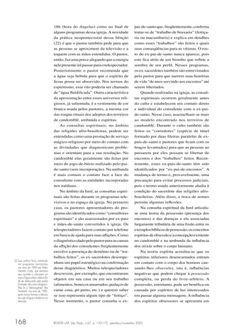 REVISTA USP, São Paulo, n.67, p. 150-175, setembro/novembro 2005168
18h (hora do Angelus) como no ﬁnal de
alguns programas dessa igreja. A novidade
da prática neopentecostal dessa bênção
(22) é que o pastor também pede para que
as pessoas se aproximem da televisão e a
toquem com as mãos estendidas. O pastor,
então,fazumaprecealegandoqueaenergia
nelepresenteirápassarparaotelespectador.
Posteriormente o pastor recomenda que
a água seja bebida para que o espírito de
Jesus possa ser absorvido. Nos termos do
espiritismo, esse rito poderia ser chamado
de “água ﬂuidiﬁcada”. Outra característica
da aproximação entre esses universos reli-
giosos, já salientada, é a vestimenta de cor
branca usada pelos pastores, a mesma cor
das roupas rituais dos adeptos dos terreiros
de candomblé, umbanda e espíritas.
As consultas espirituais, no âmbito
das religiões afro-brasileiras, podem ser
entendidas como uma prestação de serviço
mágico-religioso por meio do contato com
as divindades que diagnosticam proble-
mas e orientam para a sua resolução. No
candomblé elas geralmente são feitas por
meio do jogo-de-búzio realizado pelo pai-
de-santo (sem incorporação). Na umbanda
é mais comum o contato face a face do
consulente com as entidades incorporadas
nos médiuns.
No âmbito da Iurd, as consultas espiri-
tuais são feitas durante os programas tele-
visivos e no espaço da igreja. No primeiro
caso, os pastores apresentadores do pro-
grama são identiﬁcados como “consultores
espirituais” e são assessorados por ex-pais
e mães-de-santo convertidos à igreja. Os
telespectadores fazem contato por telefone
em busca de ajuda para suas aﬂições. Como
odiagnósticodadopelopastorparaascausas
da aﬂição dos consulentes freqüentemente
envolve a presença do demônio ou de “tra-
balhos feitos”, os ex-sacerdotes desempe-
nham um papel estratégico na conﬁrmação
desse diagnóstico. Muitos telespectadores
descrevem, por exemplo, que encontraram
objetos em sua casa ou em seu trabalho
(alimentos,bonecosamarrados,pedaçosde
carne crua, pó preto, etc.) e querem saber
se isso representa algum tipo de “feitiço”.
Nesse momento, o pastor consulta o ex-
pai-de-santoque,freqüentemente,conﬁrma
tratar-se de “trabalho de bruxaria” (feitiça-
ria ou macumbaria) e explica em detalhes
como esses “trabalhos” são feitos e quais
suas conseqüências para as vítimas. O ros-
to do ex-pai-de-santo nunca aparece, pois
este ﬁca atrás de um biombo que reﬂete a
sombra de seu perﬁl. Nesses programas,
os ex-sacerdotes também são entrevistados
pelo pastor para que narrem suas histórias
de vida “de anos servindo aos encostos” até
serem libertados.
Quando realizadas na igreja, as consul-
tas espirituais ocorrem geralmente antes
do culto e estabelecem um contato direto
e individual do consulente com o ex-pai-
de-santo. Nesse caso, assemelham-se mais
ao modelo encontrado nos terreiros de
candomblé. Durante o culto também são
feitos os “corredores” (espécie de túnel
formado por duas ﬁleiras paralelas de ex-
pais-de-santo e pastores que ﬁcam com os
braços levantados) para que as pessoas ao
passarem por eles possam se libertar de
encostos e dos “trabalhos” feitos. Recen-
temente, esses ex-pais-de-santo têm sido
identiﬁcados por “ex-pai-de-encostos”. A
mudança de termo é, provavelmente, uma
precaução para evitar processos judiciais,
pois o termo usado anteriormente aludia à
condição do sacerdote das religiões afro-
brasileiras. Além disso, a troca de nomes
permite algumas reﬂexões.
Na consulta espiritual da Iurd articula-
se uma teoria da possessão (presença dos
encostos) e das doenças a ela associadas
largamente tributária de uma fusão entre os
exemplosbíblicosdepossessão,osconceitos
espíritasdeobsessãoeaconcepçãoexistente
no candomblé e na umbanda da inﬂuência
dos orixás sobre o corpo humano.
Na teoria espírita acredita-se que os
espíritos inferiores desencarnados entram
em contato com o corpo dos homens cau-
sando-lhes obsessões, isto é, inﬂuências
negativas que podem chegar à possessão
completa, ou perda do livre-arbítrio. A
possessão, entretanto, pode ser benéﬁca ou
causada por espíritos de luz interessados
em passar alguma mensagem. A inﬂuência
dos espíritos obsessores se apresenta em
22 Essa prática ﬁcou conhecida
nos programas transmitidos
nos anos de 1960 por Pedro
Geraldo Costa, que exortava
seus ouvintes a colocarem um
copod’águasobreorádioaﬁm
de ser abençoado pelo padre
Donizete,tidocomomilagreiro.
Mas foi o “televangelista” Rex
Humbard, nos anos de 1980,
quem tornou famosa a bênção
do copo d’água a distância via
televisão.
 