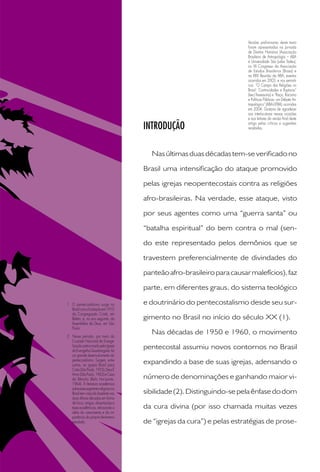 INTRODUÇÃO
Nasúltimasduasdécadastem-severiﬁcadono
Brasil uma intensiﬁcação do ataque promovido
pelas igrejas neopentecostais contra as religiões
afro-brasileiras. Na verdade, esse ataque, visto
por seus agentes como uma “guerra santa” ou
“batalha espiritual” do bem contra o mal (sen-
do este representado pelos demônios que se
travestem preferencialmente de divindades do
panteãoafro-brasileiroparacausarmalefícios),faz
parte, em diferentes graus, do sistema teológico
e doutrinário do pentecostalismo desde seu sur-
gimento no Brasil no início do século XX (1).
Nas décadas de 1950 e 1960, o movimento
pentecostal assumiu novos contornos no Brasil
expandindo a base de suas igrejas, adensando o
número de denominações e ganhando maior vi-
sibilidade(2).Distinguindo-sepelaênfasedodom
da cura divina (por isso chamada muitas vezes
de “igrejas da cura”) e pelas estratégias de prose-
Versões preliminares deste texto
foram apresentadas na Jornada
de Direitos Humanos (Associação
Brasileira de Antropologia – ABA
e Universidade São Judas Tadeu),
no VII Congresso da Associação
de Estudos Brasileiros (Brasa) e
na XXIV Reunião da ABA, eventos
ocorridos em 2003, e nos seminá-
rios: “O Campo das Religiões no
Brasil: Continuidades e Rupturas”
(Iser/Assessoria) e “Raça, Racismo
e Políticas Públicas: um Debate An-
tropológico” (ABA-UFBA), ocorridos
em 2004. Gostaria de agradecer
aos interlocutores nessas ocasiões
e aos leitores da versão ﬁnal deste
artigo pelas críticas e sugestões
recebidas.
1 O pentecostalismo surge no
Brasilcomafundaçãoem1910
da Congregação Cristã, em
Belém, e, no ano seguinte, da
Assembléia de Deus, em São
Paulo.
2 Nesse período, por meio da
Cruzada Nacional de Evange-
lização patrocinada pela Igreja
doEvangelhoQuadrangular,há
um grande desenvolvimento do
pentecostalismo. Surgem, entre
outras, as igrejas Brasil para
Cristo(SãoPaulo,1955),DeusÉ
outras, as igrejas Brasil para
É
outras, as igrejas Brasil para
Amor(SãoPaulo,1962)eCasa
da Bênção (Belo Horizonte,
1964). A literatura acadêmica
sobreessesegmentoreligiosono
Brasil tem crescido bastante nas
duas últimas décadas em forma
de livros, artigos, dissertações e
tesesacadêmicas,reforçandoa
idéia do crescimento e da im-
portância do próprio fenômeno
estudado.estudado.
 