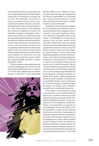 REVISTA USP, São Paulo, n.67, p. 150-175, setembro/novembro 2005 169
forma de doenças físicas ou espirituais, por
isso a terapia espírita procura seguir alguns
“protocolos” de tratamento de acordo com
os casos. No candomblé, excetuando os
transes socialmente aceitos (como a pos-
sessão das divindades africanas e dos erês,
principalmente), todos os demais tendem a
ser vistos como anômicos (sob inﬂuência
dos encostos ou espíritos de mortos). Na
umbanda, o panteão socialmente aceito é
muito maior devido ao acolhimento nesta
doschamadosespíritosinferioreseàadoção
da teoria da evolução espiritual kardecista.
Um dos mitos de origem da umbanda des-
creve-a como proveniente da ação de um
ex-espírita inconformado com o fato de não
poder receber nas sessões de mesa branca
kardecistaquefrequentavaosespíritostidos
como inferiores ou obsessores, na visão
espírita, como os caboclos e pretos-velhos
que ingerem bebida alcoólica e fumam
(Giumbelli, 2004).
NaIurd,acredita-sequequalquerqueseja
o tipo de manifestação (possessão de orixá,
obsessãoporespíritoinferior,etc.),“apessoa
se encontra sob a inﬂuência de um espírito
imundo, um demônio”. Como aﬁrma Edir
Macedo (1996, p. 64): “Milhares de pais-
de-santo e mães-de-santo que chegaram até
nós ﬁcaram surpreendidos ao veriﬁcarem
que o ‘encosto’ que possuíam era o mesmo
‘guia-de-frente’ [orixá] que dava conselho,
consultas e parecia bonzinho”.
Estandoprevistasnosistemadocandom-
blé e da umbanda (por inﬂuência maior ou
menordoespiritismo)ascategorias“orixá”,
“encosto”,“possessão”(legítima)e“obses-
são” (anômica), o neopentecostalismo não
rompe a credibilidade de crenças desses
sistemas como um todo, apenas inverte
seus pólos signiﬁcativos para em seguida
submetê-losaumarelaçãosigniﬁcativacom
a polaridade cristã entre o bem e o mal. Pri-
meiroo“encosto”(obsessor)“tomaolugar”
do “guia-de-frente” ou orixá (possessão
legítima)paradepoisserevelar“demônio”.
Assim,essasetapasdetransformaçãopossi-
bilitam que “ex-pais-de-santo” se tornem e
se vejam, aos seus próprios olhos e aos dos
outros,como“ex-pais-de-encosto”.Masao
seremconsultadosnosprogramasoudarem
consultas para os ﬁéis na igreja, ainda que
sem o uso de qualquer jogo divinatório ou
da incorporação, continuam mantendo, no
âmbito desse espaço, algum prestígio que
advém do posto ocupado na umbanda ou
no candomblé. Porém, como ex-lideranças
dos“exércitosinimigos”,mantêmoestigma
do perigo e do mistério, que o biombo a
esconder-lhes o corpo parece preservar.
Com relação à classiﬁcação do corpo
e suas doenças, a teoria espírita kardecista
aﬁrma que os espíritos obsessores causam
inúmerasdoençasaocorpoque,sendo“sím-
bolo da imperfeição humana, é fonte ines-
gotável de vícios (tabagismo, alcoolismo,
drogas, sexo desregrados, etc.) que devem
sercombatidos”(Cavalcanti,1990,p.153).
No candomblé, o corpo está sob a regência
dos diversos orixás que se encarregam de
cuidardesuaspartesespecíﬁcas,equilibran-
do-as para evitar doenças e perda de axé. A
Iemanjápertenceacabeça;aExu,os órgãos
sexuais; doenças da pele são domínio de
Obaluaiê ou Omolu, e assim por diante. No
neopentecostalismo também as doenças se
tornaram sinais privilegiados para detectar
a possessão demoníaca, pois se “nem todo
 