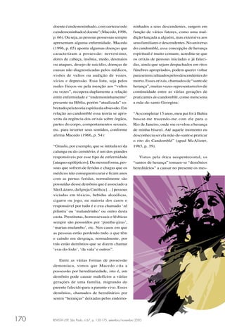 REVISTA USP, São Paulo, n.67, p. 150-175, setembro/novembro 2005170 REVISTA USP, São Paulo, n.67, p. 150-175, setembro/novembro 2005REVISTA USP, São Paulo, n.67, p. 150-175, setembro/novembro 2005
ninhados a seus descendentes, surgem em
função de vários fatores, como uma mal-
dição lançada a alguém, mas extensiva aos
seusfamiliaresedescendentes.Nouniverso
do candomblé, essa concepção de herança
espiritual é muito comum; acredita-se que
os orixás de pessoas iniciadas e já faleci-
das, ainda que sejam despachados em ritos
fúnebres apropriados, podem querer voltar
paraseremcultuadospelosdescendentesdo
morto. Esses orixás, chamados de “santo de
herança”, muitas vezes representam elos de
continuidade entre as várias gerações de
praticantes do candomblé, como menciona
a mãe-de-santo Georgina:
“Ao completar 15 anos, meu pai foi à Bahia
buscar-me trazendo-me com ele para o
Rio de Janeiro, onde me revelou a herança
de minha bisavó. Até aquele momento eu
desconhecia ser ela mãe-de-santo e praticar
o rito do Candomblé” (apud McAlister,
1983, p. 39).
Vistos pela ótica neopentecostal, os
“santos de herança” tornam-se “demônios
hereditários” a causar no presente os mes-
doente é endemoninhado, com certeza todo
oendemoninhadoédoente”(Macedo,1996,
p.66).Ouseja,aspessoaspossessassempre
apresentam alguma enfermidade. Macedo
(1996, p. 65) aponta algumas doenças que
caracterizam a possessão: nervosismo,
dores de cabeça, insônia, medo, desmaios
ou ataques, desejo de suicídio, doenças de
causas não diagnosticadas pelos médicos,
visões de vultos ou audição de vozes,
vícios e depressão. Essa lista, seja pelos
males físicos ou pela menção aos “vultos
ou vozes”, recupera duplamente a relação
entre enfermidade e “endemoninhamento”
presente na Bíblia, porém “atualizada” so-
bretudopelateoriaespíritadaobsessão.Em
relação ao candomblé essa teoria se apro-
veita da regência dos orixás sobre órgãos,
partes do corpo, comportamentos sexuais,
etc. para inverter seus sentidos, conforme
aﬁrma Macedo (1966, p. 54):
“Omulu, por exemplo, que se intitula rei da
calunga ou do cemitério, é um dos grandes
responsáveis por esse tipo de enfermidade
[ataquesepilépticos].Damesmaforma,pes-
soas que sofrem de feridas e chagas que os
médicos não conseguem curar e ﬁcam anos
com as pernas feridas, normalmente são
possuídas desse demônio que é associado a
São Lázaro, da Igreja Católica […] pessoas
viciadas em tóxicos, bebidas alcoólicas,
cigarro ou jogo, na maioria dos casos o
responsável por tudo é o exu chamado ‘zé
pilintra’ ou ‘malandrinho’ ou outro desta
casta. Prostitutas, homossexuais e lésbicas
sempre são possuídos por ‘pomba-giras’,
‘marias-mulambo’, etc. Nos casos em que
as pessoas estão perdendo tudo o que têm
e caindo em desgraça, normalmente, por
trás estão demônios que se dizem chamar
‘exu-do-lodo’, ‘da vala’ e outros”.
Entre as várias formas de possessão
demoníaca, vimos que Macedo cita a
possessão por hereditariedade, isto é, um
demônio pode causar malefícios a várias
gerações de uma família, migrando do
parente falecido para o parente vivo. Esses
demônios, chamados de hereditários por
serem “heranças” deixadas pelos endemo-
 