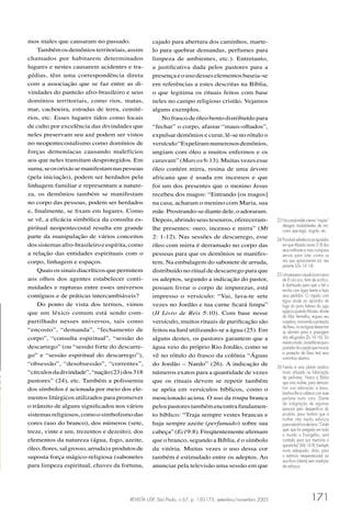 REVISTA USP, São Paulo, n.67, p. 150-175, setembro/novembro 2005 171
cajado para abertura dos caminhos, marte-
lo para quebrar demandas, perfumes para
limpeza de ambientes, etc.). Entretanto,
a justiﬁcativa dada pelos pastores para a
presençaeousodesseselementosbaseia-se
em referências a estes descritas na Bíblia,
o que legitima os rituais feitos com base
neles no campo religioso cristão. Vejamos
alguns exemplos.
No frasco de óleo bento distribuído para
“fechar” o corpo, afastar “maus-olhados”,
expulsar demônios e curar, lê-se no rótulo o
versículo“Expeliramnumerososdemônios,
ungiam com óleo a muitos enfermos e os
curavam”(Marcos6:13).Muitasvezesesse
óleo contém mirra, resina de uma árvore
africana que é usada em incensos e que
foi um dos presentes que o menino Jesus
recebeu dos magos: “Entrando [os magos]
na casa, acharam o menino com Maria, sua
mãe.Prostrando-sediantedele,oadoraram.
Depois,abrindoseustesouros,ofereceram-
lhe presentes: ouro, incenso e mirra” (Mt
2: 1-12). Nas sessões de descarrego, esse
óleo com mirra é derramado no corpo das
pessoas para que os demônios se manifes-
tem. Na embalagem do sabonete de arruda,
distribuído no ritual de descarrego para que
os adeptos, segundo a indicação do pastor,
possam livrar o corpo de impurezas, está
impresso o versículo: “Vai, lava-te sete
vezes no Jordão e tua carne ﬁcará limpa”
(II Livro de Reis 5:10). Com base nesse
versículo, muitos rituais de puriﬁcação são
feitos na Iurd utilizando-se a água (25). Em
alguns destes, os pastores garantem que a
água veio do próprio Rio Jordão, como se
vê no rótulo do frasco da colônia “Águas
do Jordão – Nardo” (26). A indicação de
números exatos para a quantidade de vezes
que os rituais devem se repetir também
se apóia em versículos bíblicos, como o
mencionado acima. O uso da roupa branca
pelospastorestambémencontrafundamen-
to bíblico: “Traja sempre vestes brancas e
haja sempre azeite (perfumado) sobre sua
cabeça”(Ecl9:8).Freqüentementeaﬁrmam
que o branco, segundo a Bíblia, é o símbolo
da vitória. Muitas vezes o uso dessa cor
também é estimulado entre os adeptos. Ao
anunciar pela televisão uma sessão em que
23 Nocandombléotermo“nação”
designa modalidades de rito,
como jeje-nagô, angola, etc.
24 Provávelreferênciaaoepisódio
em que Abraão reúne 318 dos
seus melhores e mais corajosos
servos para lutar contra os
reis que aprisionaram Lot, seu
parente (Gn 14:14).
25 Umpequenocajado(comcerca
de 6 cm) oco, feito de acrílico,
é distribuído para que o ﬁel o
encha com água benta e faça
seus pedidos. O cajado com
água alude ao episódio de
fuga do povo hebreu do jugo
egípcioquandoMoisés,diante
do Mar Vermelho, ergueu seu
cajadoe,invocandoaproteção
deDeus,viuaságuasdessemar
se abrirem para a passagem
dos refugiados (Ex 14:16). Do
mesmomodo,acredita-sequeo
portadordocajadoqueinvocar
a proteção de Deus terá seus
caminhos abertos.
26 Nardo é uma planta asiática
muito utilizada na fabricação
de perfumes. Narra a Bíblia
que uma mulher, para demons-
trar sua adoração a Jesus,
banhou-lhe a cabeça com esse
perfume muito caro. Diante
da indignação de algumas
pessoas pelo desperdício do
produto, Jesus lembra que a
mulher não mediu esforços
paraadorá-loedeclara:“Onde
quer que for pregado em todo
o mundo o Evangelho, será
contado para sua memória o
queelafez”(Mc14:9).Exemplo
muito adequado, aliás, para
o estímulo neopentecostal ao
sacrifício (oferta) sem medição
de esforços.
mos males que causaram no passado.
Tambémosdemôniosterritoriais,assim
chamados por habitarem determinados
lugares e nestes causarem acidentes e tra-
gédias, têm uma correspondência direta
com a associação que se faz entre as di-
vindades do panteão afro-brasileiro e seus
domínios territoriais, como rios, matas,
mar, cachoeira, estradas de terra, cemité-
rios, etc. Esses lugares tidos como locais
de culto por excelência das divindades que
neles preservam seu axé podem ser vistos
no neopentecostalismo como domínios de
forças demoníacas causando malefícios
aos que neles transitam desprotegidos. Em
suma,seosorixássemanifestamnaspessoas
(pela iniciação), podem ser herdados pela
linhagem familiar e representam a nature-
za, os demônios também se manifestam
no corpo das pessoas, podem ser herdados
e, ﬁnalmente, se ﬁxam em lugares. Como
se vê, a eﬁcácia simbólica da consulta es-
piritual neopentecostal resulta em grande
parte da manipulação de vários conceitos
dossistemasafro-brasileiroeespírita,como
a relação das entidades espirituais com o
corpo, linhagem e espaços.
Quaisossinaisdiacríticosquepermitem
aos olhos dos agentes estabelecer conti-
nuidades e rupturas entre esses universos
contíguos e de práticas intercambiáveis?
Do ponto de vista dos termos, vimos
que um léxico comum está sendo com-
partilhado nesses universos, tais como
“encosto”, “demanda”, “fechamento de
corpo”, “consulta espiritual”, “sessão do
descarrego” (ou “sessão forte do descarre-
go” e “sessão espiritual do descarrego”),
“obsessão”, “desobsessão”, “correntes”,
“círculosdadivindade”,“nação(23)dos318
pastores” (24), etc. Também a polissemia
dos símbolos é acionada por meio dos ele-
mentos litúrgicos utilizados para promover
o trânsito de alguns signiﬁcados nos vários
sistemasreligiosos,comoosimbolismodas
cores (uso do branco), dos números (sete,
treze, vinte e um, trezentos e dezoito), dos
elementos da natureza (água, fogo, azeite,
óleo,ﬂores,salgrosso,arruda)eprodutosde
suposta força mágico-religiosa (sabonetes
para limpeza espiritual, chaves da fortuna,
 