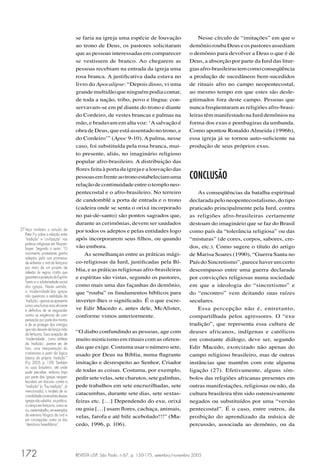 REVISTA USP, São Paulo, n.67, p. 150-175, setembro/novembro 2005172
se faria na igreja uma espécie de louvação
ao trono de Deus, os pastores solicitaram
que as pessoas interessadas em comparecer
se vestissem de branco. Ao chegarem as
pessoas recebiam na entrada da igreja uma
rosa branca. A justiﬁcativa dada estava no
livro do Apocalipse: “Depois disso, vi uma
grandemultidãoqueninguémpodiacontar,
de toda a nação, tribo, povo e língua: con-
servavam-se em pé diante do trono e diante
do Cordeiro, de vestes brancas e palmas na
mão, e bradavam em alta voz: ‘Asalvação é
obra de Deus, que está assentado no trono, e
do Cordeiro’” (Apoc 9-10). A palma, nesse
caso, foi substituída pela rosa branca, mui-
to presente, aliás, no imaginário religioso
popular afro-brasileiro. A distribuição das
ﬂores feita à porta da igreja e a louvação das
pessoasemfrenteaotronoestabeleciamuma
relaçãodecontinuidadeentreotemploneo-
pentecostal e o afro-brasileiro. No terreiro
de candomblé a porta de entrada e o trono
(cadeira onde se senta o orixá incorporado
no pai-de-santo) são pontos sagrados que,
durante as cerimônias, devem ser saudados
por todos os adeptos e pelas entidades logo
após incorporarem seus ﬁlhos, ou quando
vão embora.
As semelhanças entre as práticas mági-
co-religiosas da Iurd, justiﬁcadas pela Bí-
blia, e as práticas religiosas afro-brasileiras
e espíritas são vistas, segundo os pastores,
como mais uma das façanhas do demônio,
que “rouba” os fundamentos bíblicos para
inverter-lhes o signiﬁcado. É o que escre-
ve Edir Macedo e, antes dele, McAlister,
conforme vimos anteriormente.
“O diabo confundindo as pessoas, age com
muito misticismo em rituais com as oferen-
das que exige. Costuma usar o número sete,
usado por Deus na Bíblia, numa ﬂagrante
imitação e desrespeito ao Senhor, Criador
de todas as coisas. Costuma, por exemplo,
pedirsetevelas,setecharutos,setegalinhas,
pede trabalhos em sete encruzilhadas, sete
catacumbas, durante sete dias, sete sextas-
feiras etc. […] Dependendo do exu, orixá
ou guia […] usam ﬂores, cachaça, animais,
velas, farofa e até bife acebolado!!!” (Ma-
cedo, 1996, p. 106).
Nesse círculo de “imitações” em que o
demônioroubaDeuseospastoresassediam
o demônio para devolver a Deus o que é de
Deus, a absorção por parte da Iurd das litur-
giasafro-brasileirastemcomoconseqüência
a produção de sucedâneos bem-sucedidos
de rituais afro no campo neopentecostal,
ao mesmo tempo em que estes são desle-
gitimados fora deste campo. Pessoas que
nunca freqüentaram as religiões afro-brasi-
leiras têm manifestado na Iurd demônios na
forma dos exus e pombagiras da umbanda.
Como apontou Ronaldo Almeida (1996b),
essa igreja já se tornou auto-suﬁciente na
produção de seus próprios exus.
CONCLUSÃO
As conseqüências da batalha espiritual
declarada pelo neopentecostalismo, do tipo
praticado principalmente pela Iurd, contra
as religiões afro-brasileiras certamente
destoam do imaginário que se faz do Brasil
como país da “tolerância religiosa” ou das
“misturas” (de cores, corpos, sabores, cre-
dos, etc.). Como sugere o título do artigo
de Marisa Soares (1990), “Guerra Santa no
PaísdoSincretismo”,parecehaverumcerto
descompasso entre uma guerra declarada
por convicções religiosas numa sociedade
em que a ideologia do “sincretismo” e
do “encontro” vem deitando suas raízes
seculares.
Essa percepção não é, entretanto,
compartilhada pelos agressores. O “exu
tradição”, que representa essa cultura de
deuses africanos, indígenas e católicos
em constante diálogo, deve ser, segundo
Edir Macedo, exorcizado não apenas do
campo religioso brasileiro, mas de outras
instâncias que mantêm com este alguma
ligação (27). Efetivamente, alguns sím-
bolos das religiões africanas presentes em
outras manifestações, religiosas ou não, da
cultura brasileira têm sido ostensivamente
negados ou substituídos por uma “versão
pentecostal”. É o caso, entre outros, da
proibição do aprendizado da música de
percussão, associada ao demônio, ou da
27 Veja também o estudo de
Peter Fry sobre a relação entre
“tradição” e “civilização” nas
práticas religiosas em Moçam-
bique. Segundo o autor: “O
movimento protestante ganha
adeptos pela sua promessa
de enfrentar o mal da feitiçaria
por meio de um projeto de
adesão às regras cristãs que
garantemaproteçãodoEspírito
Santo e a solidariedade social
das igrejas. Neste sentido,
a ‘modernidade’das igrejas
não questiona a realidade da
‘tradição’;apenasseapresenta
como uma forma mais eﬁciente
e deﬁnitiva de se resguardar
contra as exigências de com-
pensação por parte dos mortos
e de se proteger dos inimigos
que não deixam de lançar mão
da feitiçaria. Essa acepção de
‘modernidade’, como antítese
da ‘tradição’, parece ser, de
fato, uma interpretação do
cristianismo a partir da lógica
básica da própria ‘tradição’”
(Fry, 2005, p. 139). Também
no caso brasileiro, até onde
pude perceber, embora haja
por parte das igrejas neopen-
tecostais um discurso contra a
“tradição” (o “Exu tradição”, já
mencionado), o modelo de ra-
cionalidadeuniversalistadessas
igrejasnãosubstitui,naprática,
a crença em feitiçaria, como se
viu,nestetrabalho,emexemplos
da estrutura litúrgica da Iurd e
em concepções como os dos
“demônios hereditários”.
 