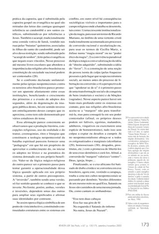 REVISTA USP, São Paulo, n.67, p. 150-175, setembro/novembro 2005 173
prática da capoeira, que é substituída pela
capoeira gospel ou evangélica na qual são
retiradas das letras das cantigas quaisquer
referência ao candomblé e aos santos ca-
tólicos, substituindo-as por referências a
Jesus. Também o acarajé, tradicionalmente
uma comida votiva de Iansã, vendido nas
ruaspelas“baianas”quituteiras,associadas
às ﬁlhas-de-santo do candomblé, pode ser
alvo dessa restrição, sendo substituído pelo
“acarajédosenhor”,feitopelasevangélicas
que negam esses vínculos. Nesse processo
até mesmo livros escolares que abordem a
importânciadasreligiõesafro-brasileirasna
constituição da sociedade nacional podem
ser contestados (28).
Se o confronto declarado unilateral-
mente pelas igrejas neopentecostais contra
os terreiros afro-brasileiros parece promo-
ver um aparente afastamento entre essas
instituições, beneﬁciando o crescimento
das primeiras e a evasão de adeptos dos
segundos, além da degeneração da ima-
gem pública destes, há em sentido inverso
um entrelaçamento desses campos que os
aproxima, como tem sido demonstrado por
vários estudiosos do tema.
Essa aﬁrmação parece consistente ao
observamos que a produção literária, con-
cepções religiosas, uso da oralidade e do
transe, cosmogonias, ritos e liturgias que
constituem a teologia neopentecostal da
batalha espiritual parecem fornecer uma
“pedagogia” em que há um propósito de
aproveitar o conhecimento do, ou iniciar
os adeptos no léxico e na gramática do
sistema detratado em seu próprio benefí-
cio. Valer-se da lógica mágico-religiosa
do outro parece ser o primeiro passo para
tentar garantir a operacionalidade dessa
lógica quando aplicada em seu próprio
sistema, a partir de outros pressupostos.
A “inversão”, também sendo uma versão,
só faz sentido quando se conhece o que se
inverte. No limite, porém, ambas, versões
e inversões, dependem umas das outras
para ampliar seus signiﬁcados e aﬁrmar
suas identidades por contraste.
Se assim opera a lógica simbólica de um
pontodevistaintelectivo,constituindocon-
tinuidades estruturais entre os sistemas em
conﬂito, em outro nível há conseqüências
sociológicas visíveis e importantes para o
camporeligiosoondeabatalhasedesenrola,
taiscomo:1)umacrescenteinstitucionaliza-
çãodamagia,parausarumtermodeRicardo
Mariano, no âmbito de uma vertente cristã
tradicionalmenteacostumadaaosprocessos
de conversão racional e secularização ou,
para usar os termos de Cecília Mariz, a
ênfase numa “magia moral” ou no “poder
éticodamagia”;2)aconvivênciaparadoxal
dalógicamágicacomavalorizaçãodaidéia
de “direito adquirido”, substituindo a idéia
do “favor”; 3) a construção de uma noção
de pessoa isenta de culpa (pelas fraquezas
pessoais e pelo lugar que ocupa na estrutura
social), ao menos antes do processo de li-
bertaçãoouconversão;e4)aperspectivade
que “apoderar-se de si” é o primeiro passo
de uma transformação social e de conquista
de bens (materiais e sociais) e de bênçãos
(sagradas). Nesse aspecto parece haver um
hiato mais profundo entre os sistemas em
contato, pois nas religiões afro-brasileiras
aceita-se a “margem” não para transfor-
má-la, mas para consagrá-la em seu poder
contestador (afinal, os próprios deuses
podem ser falíveis, egoístas, malandros,
adúlteros, vingativos ou exercitarem uma
espécie de homoerotismo), tudo isso sem
culpas a expiar ou desaﬁos a cumprir. Já
no neopentecostalismo abraça-se a todos
os estigmatizados e marginais (alcoólatras
(29), homossexuais (30), drogados, pros-
titutas, etc.) com a promessa de libertá-los
de seus exus-demônios e curá-los.Aﬁnal, a
conversãoda“margem”valorizao“centro”:
Deus, igreja, bispo…
Finalizando, se o exu africano foi bati-
zado de diabo cristão e se converteu em exu
brasileiro, agora este, vestindo a carapuça,
rouba a cena nos cultos neopentecostais se
passando por demônio. Versões diferentes
de um mesmo mito no qual Exu, Satanás ou
Jesussãocaminhosdeumamesmajornada.
Ou, como cantam os umbandistas:
“Exu tem duas cabeças
Exu faz sua gira de fé
Na esquerda é Satanás do inferno
Na outra, Jesus de Nazaré”.
28 Foioqueocorreucomacoleção
de livros didáticos “História Pa-
ratodos” (Ensino Fundamental,
Editora Scipione, de autoria de
Maria da Conceição Carneiro
de Oliveira). No volume desti-
nado à 2a
série, no capítulo
“Nossas Raízes Africanas”, a
autora trata da formação das
religiões afro-brasileiras. Uma
coordenadora pedagógica
evangélica de Belfort Roxo,
Rio de Janeiro, protestou junto
à editora alegando que o livro
fazia apologia das religiões
afro-brasileiras e que não se-
ria adotado em sua escola,
onde a maioria dos alunos e
professores, segundo ela, era
evangélica. A mesma coleção
também gerou protesto na
Câmara da cidade de Pato
Branco, Paraná, onde um
vereador e pastor evangélico
denominou a obra de “livro do
demônio” e pediu a cassação
dacoleção.Oreferidomaterial
didático foi avaliado e obteve
parecer muito favorável, sendo
recomendadopeloGuiadoPla-
no Nacional do Livro Didático
(PNLD-2004).
29 Para uma análise do discurso
pentecostalsobreoalcoolismo,
ver: Mariz, 1994.
30 Sobre a visão do neopentecos-
talismo em relação à homosse-
xualidade, ver: Natividade,
2005.
 