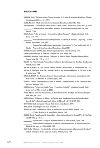 REVISTA USP, São Paulo, n.67, p. 150-175, setembro/novembro 2005174
BIBLIOGRAFIA
ABIMBOLA, Wande. “The Ioruba Concept of Human Personality”, in La Notion de Personne en Afrique Noire. Colloques
Internationale du C.N.R.S., n 544, 1973.
AMARAL, Rita. Xirê! O Modo de Crer e de Viver no Candomblé. Rio de Janeiro, Educ/Pallas, 2002.
ALMEIDA, Ronaldo. “A Universalização do Reino de Deus”, in Novos Estudos, n. 44. São Paulo, Cebrap, 1996a, pp. 12-23.
________. A Universalização do Reino de Deus. Dissertação de mestrado em Antropologia Social. São Paulo,
Unicamp, 1996b.
BIRMAN, Patrícia. “Cultos de Possessão e Pentecostalismo no Brasil: Passagens”, in Religião e Sociedade. Rio de
Janeiro, n. 17, 1994.
________. “Males e Malefícios no Discurso Neopentecostal”, in P. Birman; R. Novaes e S. Crespo (orgs.). O Mal à
Brasileira. Rio de Janeiro, Eduerj, 1997.
________. “Conexões Políticas e Bricolagens: Questões sobre Pentecostalismo”, in Pierre Sanchis (org.). Fiéis &
Cidadãos – Percursos de Sincretismo no Brasil. Rio de Janeiro, Eduerj, 2001.
BRUMANA, Fernando; MARTÍNEZ, Elda. Marginália Sagrada. Campinas, Editora da Unicamp, 1991.
CAMARGO, Cândido Procópio de. Kardecismo e Umbanda. São Paulo, Pioneira, 1961.
CAVANCANTI, Maria Laura Viveiros de Castro. “Espiritismo”, in Sinais dos Tempos: Diversidade Religiosa no Brasil.
Cadernos do Iser, 23, 1990, pp.147-55.
FRESTON, Paul. “Breve História do Pentecostalismo Brasileiro”, in Alberto Antoniazzi et al. Nem Anjos, Nem Demônios.
Petrópolis, Vozes, 1994.
FRY, Peter H.; HOWE, G. N. “Duas Respostas à Aﬂição: Umbanda e Pentecostalismo”, in Debate e Crítica, no
6, 1975.
FRY, Peter H. “Manchester, Século XIX, e São Paulo, Século XX: Dois Movimentos Religiosos”, in Para Inglês Ver. Rio
de Janeiro, Zahar, 1982.
GEISLER, C.; RHODES, Ron. Resposta às Seitas. Um Manual Popular sobre as Interpretações Equivocadas das Seitas.
Rio de Janeiro, Casa Publicadora da Assembléia de Deus, 2004.
GIUMBELLI, Emerson. “Zélio de Morais e as Origens da Umbanda”, in Vagner Gonçalves da Silva. Caminhos da Alma.
São Paulo, Selo Negro, 2002.
GOLDMAN, Marcio. “A Construção Ritual da Pessoa: a Possessão no Candomblé”, in Religião e Sociedade. Rio de
Janeiro, Iser/Cer, 1985, vol.12/1, pp. 22-55.
GOMES, Wilson S. “Nem Anjos Nem Demônios”, in Alberto Antoniazzi et al. Nem Anjos, Nem Demônios. Petrópolis,
Vozes, 1994, pp. 225-70.
JUNGBLUT, Airton. “Os Domínios do Maligno e seu Combate: Notas sobre Algumas Percepções Evangélicas Atuais
Acerca do Mal”, in Bernardo Lewgoy (org.). Debates do NER, ano 4, n.4, IFCH/UFRGS, 2003.
LÉVI-STRAUSS, Claude. Antropologia Estrutural. Rio de Janeiro, Tempo Brasileiro. 1970.
LEWIS, Ioan M. Êxtase Religioso. São Paulo, Perspectiva, 1971.
MACEDO, Edir. Orixás, Caboclos e Guias: Deuses ou Demônios? Rio de Janeiro, Editora Universal, 1996.
________. O Perfeito Sacrifício. Rio de Janeiro, Editora Universal, 2004.
MARIANO, Ricardo. “Igreja Universal do Reino de Deus: a Magia Institucionalizada”, in Revista USP, n. 31. São Paulo,
CCS-USP, 1996, pp. 120-31.
________. Neopentecostais: Sociologia do Novo Pentecostalismo no Brasil. São Paulo, Loyola, 1999.
________. “Guerra Espiritual: o Protagonismo do Diabo nos Cultos Neopentecostais”, in Bernardo Lewgoy (org.).
Debates do NER, ano 4, n. 4, IFCH/UFRGS, 2003.
MARIZ, Cecília. “Libertação e Ética. Uma Análise do Discurso de Neopentecostais que se Recuperaram do Alcoolismo”,
in Alberto Antoniazzi et al. Nem Anjos, Nem Demônios. Petrópolis, Vozes, 1994.
 