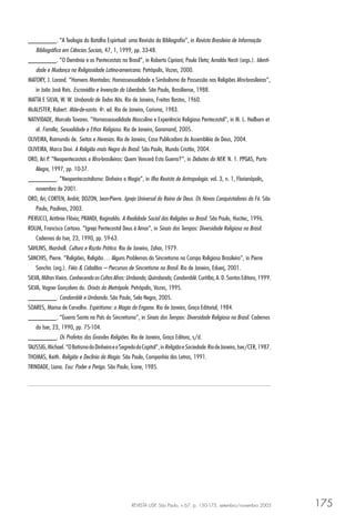 REVISTA USP, São Paulo, n.67, p. 150-175, setembro/novembro 2005 175
________. “A Teologia da Batalha Espiritual: uma Revisão da Bibliograﬁa”, in Revista Brasileira de Informação
Bibliográﬁca em Ciências Sociais, 47, 1, 1999, pp. 33-48.
________. “O Demônio e os Pentecostais no Brasil”, in Roberto Cipriani; Paula Eleta; Arnaldo Nesti (orgs.). Identi-
dade e Mudança na Religiosidade Latino-americana. Petrópolis, Vozes, 2000.
MATORY, J. Lorand. “Homens Montados: Homossexualidade e Simbolismo da Possessão nas Religiões Afro-brasileiras”,
in João José Reis. Escravidão e Invenção da Liberdade. São Paulo, Brasiliense, 1988.
MATTA E SILVA, W. W. Umbanda de Todos Nós. Rio de Janeiro, Freitas Bastos, 1960.
McALISTER, Robert. Mãe-de-santo. 4a
. ed. Rio de Janeiro, Carisma, 1983.
NATIVIDADE, Marcelo Tavares. “Homossexualidade Masculina e Experiência Religiosa Pentecostal”, in M. L. Heilborn et
al. Família, Sexualidade e Ethos Religioso. Rio de Janeiro, Garamond, 2005.
OLIVEIRA, Raimundo de. Seitas e Heresias. Rio de Janeiro, Casa Publicadora da Assembléia de Deus, 2004.
OLIVEIRA, Marco Davi. A Religião mais Negra do Brasil. São Paulo, Mundo Cristão, 2004.
ORO, Ari P. “Neopentecostais e Afro-brasileiros: Quem Vencerá Esta Guerra?”, in Debates do NER. N. 1. PPGAS, Porto
Alegre, 1997, pp. 10-37.
________. “Neopentecostalismo: Dinheiro e Magia”, in Ilha Revista de Antropologia. vol. 3, n. 1, Florianópolis,
novembro de 2001.
ORO, Ari; CORTEN, André; DOZON, Jean-Pierre. Igreja Universal do Reino de Deus. Os Novos Conquistadores da Fé. São
Paulo, Paulinas, 2003.
PIERUCCI, Antônio Flávio; PRANDI, Reginaldo. A Realidade Social das Religiões no Brasil. São Paulo, Hucitec, 1996.
ROLIM, Francisco Cartaxo. “Igreja Pentecostal Deus é Amor”, in Sinais dos Tempos: Diversidade Religiosa no Brasil.
Cadernos do Iser, 23, 1990, pp. 59-63.
SAHLINS, Marshall. Cultura e Razão Prática. Rio de Janeiro, Zahar, 1979.
SANCHIS, Pierre. “Religiões, Religião… Alguns Problemas do Sincretismo no Campo Religioso Brasileiro”, in Pierre
Sanchis (org.). Fiéis & Cidadãos – Percursos de Sincretismo no Brasil. Rio de Janeiro, Eduerj, 2001.
SILVA, Milton Vieira. Conhecendo os Cultos Afros: Umbanda, Quimbanda, Candomblé. Curitiba, A. D. Santos Editora, 1999.
SILVA, Vagner Gonçalves da. Orixás da Metrópole. Petrópolis, Vozes, 1995.
________. Candomblé e Umbanda. São Paulo, Selo Negro, 2005.
SOARES, Marisa de Carvalho. Espiritismo: a Magia do Engano. Rio de Janeiro, Graça Editorial, 1984.
________. “Guerra Santa no País do Sincretismo”, in Sinais dos Tempos: Diversidade Religiosa no Brasil. Cadernos
do Iser, 23, 1990, pp. 75-104.
________. Os Profetas das Grandes Religiões. Rio de Janeiro, Graça Editora, s/d.
TAUSSIG,Michael.“OBatismodoDinheiroeoSegredodoCapital”,inReligiãoeSociedade.RiodeJaneiro,Iser/CER,1987.
THOMAS, Keith. Religião e Declínio da Magia. São Paulo, Companhia das Letras, 1991.
TRINDADE, Liana. Exu: Poder e Perigo. São Paulo, Ícone, 1985.
 