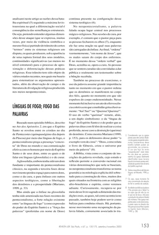 REVISTA USP, São Paulo, n.67, p. 150-175, setembro/novembro 2005 153
analisarei neste artigo as razões dessa bata-
lha espiritual (5) seguindo a máxima levis-
traussiana na qual a diferenciação social é
conseqüência das semelhanças estruturais.
Ou seja, pretendo entender algumas dimen-
sões desse ataque (que se expressa, muitas
vezes, por meio da violência simbólica e
mesmofísica)partindodotrânsitodecertos
“termos” entre os sistemas religiosos em
disputa,osquaisproduzem,sobaaparência
de uma ruptura formal dos seus modelos,
continuidades signiﬁcativas (ao menos no
nível estrutural) para o processo de apro-
ximação e diferenciação dessas práticas
religiosas. Esse trânsito tem sido objeto de
váriosestudosrecentes,nosquaismebaseio
para sistematizar os argumentos apresen-
tados, além da observação de campo e da
literaturadedivulgaçãoreligiosaproduzida
nos meios neopentecostais.
LÍNGUAS DE FOGO; FOGO DAS
PALAVRAS
Baseado num episódio bíblico, descrito
no Ato dos Apóstolos 2, em que o Espírito
Santo se revelou entre os cristãos no dia
de Pentecostes (quinquaségimo dia depois
da Páscoa) por meio das línguas de fogo, o
pentecostalismo prega a presença “concre-
ta” de Deus no mundo e sua comunicação
efetivacomoshomenspormeiodoEspírito
Santo e de seus dons, entre os quais o de
falar em línguas (glossolalia) e o de curar.
Aglossolalia,emboratenhasidoumdom
fundante e importante do pentecostalismo
clássico, na segunda e terceira fases desse
movimentoperdeuespaçoparaoutrosdons,
como o da cura, e para ênfases em outros
aspectos teológicos, como a libertação
dos demônios e a prosperidade (Mariano,
1999, p. 33)
Mas ainda que a ênfase na glossolalia
tenha sido amenizada nas fases recentes do
pentecostalismo, a forte relação existente
entre “as línguas de fogo” (como expressão
do poder do Espírito Santo) e a “força das
palavras” (proferidas em nome de Deus)
continua presente na conﬁguração desse
sistema teológico (6).
No neopentecostalismo, a palavra
falada ocupa lugar central nos processos
mágico-religiosos.Nassessõesdecura,por
exemplo, é comum que o pastor peça para
as pessoas fecharem os olhos (7), enquanto
ele faz uma oração na qual suas palavras
sãocarregadasdeênfase.Aoﬁnal,“ordena”
veementemente, “em nome de Jesus”, que
os males saiam do corpo dos enfermos.
É no momento dessa “ordem verbal” que
Deus, acredita-se, opera a cura. As pessoas
que se sentem curadas são convidadas a dar
pública e oralmente um testemunho sobre
a bênção recebida.
Também no processo de exorcismo, o
uso da palavra assume grande importância
tanto no momento em que o pastor ordena
que os demônios se manifestem no corpo
dos ﬁéis, quanto no momento em que são
expulsos do corpo endemoninhado. Nesse
momentoháinclusiveumatodeefervescên-
ciacoletivaemqueamultidãogritaefusiva-
mente: “Sai! Sai!” ou “Queima! Queima!”.
O uso do verbo “queimar” remete, aliás,
a um duplo simbolismo: o da “língua de
fogo” do Espírito Santo e o do poder que as
palavras ditas com fé têm de realizar a coisa
proferida, nesse caso a destruição (queima)
do demônio. Como mostra Mariano (1999,
p. 153), para os defensores desse poder “o
exemplo vem de cima”: “Deus, como relata
o livro de Gênesis, criou o universo por
meio da palavra” (8).
A Bíblia, vista como o conjunto de ins-
crições da palavra revelada, cujo estudo e
reﬂexão permite a conversão racional em
várias denominações que nela se baseiam,
noneopentecostalismotransforma-senuma
gramática ou mitologia explícita útil sobre-
tudo para a construção de ritos, muitos dos
quais situados na fronteira com as religiões
afro-brasileiras e espírita, como veremos
adiante. Curiosamente, recupera-se por
meiodesselivrosagradoadimensãodastra-
diçõesorais,asquais,talcomoaconteciano
passado, também hoje podem servir como
balizas para condutas rituais. Há, portanto,
nesse movimento uma recuperação da pa-
lavra falada, comumente associada às tra-
5 Considerando que as igrejas
pentecostaistêmsofridoinﬂuên-
ciadasigrejasneopentecostais,
muitas características dessa
batalha também podem ser
encontradas nas primeiras.
O uso que faço do termo
“neopentecostal” neste traba-
lho não deve ser, portanto,
restritivo às igrejas idealmente
identificadas nessa terceira
fasedomovimentopentecostal,
sobretudoquandotratodotema
da batalha espiritual.
6 Sobreaimportânciadefalarem
línguas,verMacedo,1996,p.
147.
7 Ou seja, nesse momento há
uma concentração da atenção
do ﬁel no sentido da audição.
8 Asreferênciasbíblicasàpalavra
(“No princípio era o Verbo“) e
ao sopro que dá vida (ou ao
ar que sai da boca, vital para
a produção da palavra falada)
são inúmeras. Nas igrejas neo-
pentecostais norte-americanas,
o pastor sopra na direção dos
ﬁéisparaprovocar-lhesaqueda
no Espírito Santo (Mariano,
1999, p. 38).
 