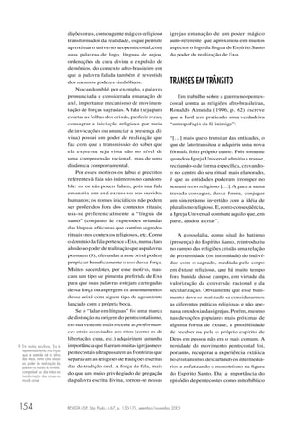 REVISTA USP, São Paulo, n.67, p. 150-175, setembro/novembro 2005154
diçõesorais,comoagentemágico-religioso
transformador da realidade, o que permite
aproximar o universo neopentecostal, com
suas palavras de fogo, línguas de anjos,
ordenações de cura divina e expulsão de
demônios, do contexto afro-brasileiro em
que a palavra falada também é revestida
dos mesmos poderes simbólicos.
No candomblé, por exemplo, a palavra
pronunciada é considerada emanação de
axé, importante mecanismo de movimen-
tação de forças sagradas. A fala (seja para
coletar as folhas dos orixás, proferir rezas,
consagrar a iniciação religiosa por meio
de invocações ou anunciar a presença di-
vina) possui um poder de realização que
faz com que a transmissão do saber que
ela expressa seja vista não no nível de
uma compreensão racional, mas de uma
dinâmica comportamental.
Por esses motivos os tabus e preceitos
referentes à fala são inúmeros no candom-
blé: os orixás pouco falam, pois sua fala
emanaria um axé excessivo aos ouvidos
humanos; os nomes iniciáticos não podem
ser proferidos fora dos contextos rituais;
usa-se preferencialmente a “língua do
santo” (conjunto de expressões oriundas
das línguas africanas que contém segredos
rituais) nos contextos religiosos, etc. Como
odomíniodafalapertenceaExu,numaclara
alusãoaopoderderealizaçãoqueaspalavras
possuem (9), oferendas a esse orixá podem
propiciar beneﬁcamente o uso dessa força.
Muitos sacerdotes, por esse motivo, mas-
cam um tipo de pimenta preferida de Exu
para que suas palavras estejam carregadas
dessa força ou aspergem os assentamentos
desse orixá com algum tipo de aguardente
lançado com a própria boca.
Se o “falar em línguas” foi uma marca
de distinção na origem do pentecostalismo,
em sua vertente mais recente as performan-
ces orais associadas aos ritos (como os de
libertação, cura, etc.) adquiriram tamanha
importânciaqueﬁzerammuitasigrejasneo-
pentecostaisultrapassaremasfronteirasque
separavam as religiões de tradições escritas
das de tradição oral. A força da fala, mais
do que um meio privilegiado de pregação
da palavra escrita divina, tornou-se nessas
igrejas emanação de um poder mágico
auto-referente que aproximou em muitos
aspectos o fogo da língua do Espírito Santo
do poder de realização de Exu.
TRANSES EM TRÂNSITO
Em trabalho sobre a guerra neopentes-
costal contra as religiões afro-brasileiras,
Ronaldo Almeida (1996, p. 62) escreve
que a Iurd tem praticado uma verdadeira
“antropofagia da fé inimiga”:
“[…] mais que o transitar das entidades, o
que de fato transitou e adquiriu uma nova
fórmula foi o próprio transe. Pois somente
quando a Igreja Universal admitiu o transe,
recriando-o de forma especíﬁca, cravando-
o no centro do seu ritual mais elaborado,
é que as entidades puderam irromper no
seu universo religioso […]. A guerra santa
travada consegue, dessa forma, conjugar
um sincretismo invertido com a idéia de
pluralismoreligioso.E,comoconseqüência,
a Igreja Universal combate aquilo que, em
parte, ajudou a criar”.
A glossolalia, como sinal do batismo
(presença) do Espírito Santo, reintroduziu
no campo das religiões cristãs uma relação
de proximidade (ou intimidade) do indiví-
duo com o sagrado, mediada pelo corpo
em êxtase religioso, que há muito tempo
fora banida desse campo, em virtude da
valorização da conversão racional e da
secularização. Obviamente que esse bani-
mento deve se matizado se considerarmos
as diferentes práticas religiosas e não ape-
nas a ortodoxia das igrejas. Porém, mesmo
nas devoções populares mais próximas de
alguma forma de êxtase, a possibilidade
de receber na pele o próprio espírito de
Deus em pessoa não era o mais comum. A
novidade do movimento pentecostal foi,
portanto, recuperar a experiência extática
nocristianismo,descartandoosintermediá-
rios e enfatizando o monoteísmo na ﬁgura
do Espírito Santo. Daí a importância do
episódio de pentecostes como mito bíblico
9 Em muitas esculturas, Exu é
representado tendo uma língua
que se estende até a altura
das mãos, numa clara alusão
ao poder de realização da
palavra no mundo do invisível,
comparável ao das mãos na
transformação das coisas no
mundo visível.
 