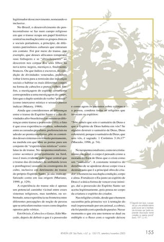 REVISTA USP, São Paulo, n.67, p. 150-175, setembro/novembro 2005 155
legitimadordessemovimento,nomeando-o
inclusive.
No Brasil, o desenvolvimento do pen-
tecostalismo se faz num campo religioso
em que o transe ocupa um papel histórico
central na mediação entre os grupos étnicos
e sociais portadores, a princípio, de dife-
rentes patrimônios culturais que entraram
em contato. Foi por meio do transe, por
exemplo, que deuses africanos romperam
suas linhagens e se “abrasileiraram” ao
descerem nos corpos dos seus ﬁlhos na
nova terra: negros, mestiços e, ﬁnalmente,
brancos. Ou que índios e escravos, na con-
dição de divindades veneradas, puderam
voltar à terra para a remissão das injustiças
sociais e habitar os mais diferentes corpos
na forma de caboclos e pretos-velhos. En-
ﬁm, a mestiçagem do espírito certamente
correspondeu a uma mestiçagem do corpo,
fato que o duplo sentido do verbo “possuir”
(como intercurso místico e sexual) parece
indicar (Matory, 1988).
Ainda que consideremos as diferenças
entre o transe do Espírito Santo e o das di-
vindadesafro-brasileiras(oumesmoasdife-
renças entre transe e possessão (10)), o fato
é que essa experiência extática, sobretudo
entreascamadaspopulares,preferenciaisna
adesão ao pentecostalismo, põe os conteú-
dosdessessistemasemtrânsitopermanente,
na medida em que abre as portas para um
conjunto de “experiências místicas” corre-
latas às do transe. No neopentecostalismo,
como acontece principalmente na Iurd,
isso é mais evidente pelo lugar central que
o transe das divindades da umbanda (exus
e pombagiras) assumiu na cosmogonia do
culto, inclusive em detrimento do transe
do próprio Espírito Santo, já não mais en-
fatizado como em sua origem (Mariano,
1999, p. 129).
A experiência do transe não é apenas
um potencial caminho vicinal entre esses
sistemas religiosos, mas também, ou so-
bretudo, uma experiência na fronteira entre
diferentes percepções de noção de pessoa
quesearticulammuitasvezescomoângulos
opostos pelo vértice.
Em Orixás, Caboclos e Guias, Edir Ma-
cedo, depois de deﬁnir o que é a possessão
e como agem os encostos sobre o corpo e
a pessoa, condena todas as religiões que
invocam os espíritos:
“Não sabeis que sois o santuário de Deus e
que o Espírito de Deus habita em vós? Se
alguém destruir o santuário de Deus, Deus
odestruirá;porqueosantuáriodeDeus,que
sois vós, é sagrado. 1 Coríntios 3.16,17”
(Macedo, 1996, p. 74).
Noneopentecostalismo,comonocristia-
nismo em geral, o corpo é pensado como a
morada do Eu e de Deus que o criou como
um “santuário”. A constante tentativa do
demônio de se apoderar desse corpo visa a
destruir esta que é a principal obra do cria-
dor: o homem na sua dupla condição, corpo
e alma. Fortalecer o Eu junto ao espírito de
Deus é a única forma de vencer esse inimi-
go, daí a possessão do Espírito Santo ser
aceita legitimamente, pois pousa no corpo
da criatura o espírito do criador.
Nasreligiõescristãs,desdequeohomem
sucumbiu pela primeira vez à tentação do
mal (representado por um animal, a cobra),
elefoipunidocomaperdadoparaíso.Nesse
momento o que era uno tornou-se dual ou
múltiplo e o ﬂuxo com o sagrado deixou
10 Segundo Ioan Lewis, a posses-
são por uma entidade externa
pode ocorrer sem a manifesta-
ção do transe, que “pode com-
preender dissociação mental
completa ou apenas parcial”
(Lewis, 1971, p. 41).
 