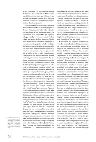 REVISTA USP, São Paulo, n.67, p. 150-175, setembro/novembro 2005156
de ser contínuo. Foi necessário o sangue
derramado do Cordeiro de Deus como
sacrifício máximo para que o homem que
nele cresse pudesse redimir seus pecados,
reunindo o que fora separado e reconquis-
tando o direito ao paraíso.
Nasreligiõesafro-brasileirasanoçãode
pessoa admite um Eu ao qual se agregam as
demais divindades (orixás, erês, caboclos
etc.) em forma de um “enredo de santo”. No
candomblé, esse Eu (ou Ori, que signiﬁca
cabeça)étambémvistocomoumadivindade
criada por ordem do deus supremo, Olodu-
mare.Contaomito(Abimbola,1973)quena
olaria do orun (espaço invisível) as cabeças
doshomenssãomodeladasdobarro,enelas
são colocadas simbolicamente parcelas da
natureza (rios, matas, etc.) as quais estão
sob a regência dos orixás. Quando essas
cabeças nascem no aiye (a terra, espaço
visível) geralmente “esquecem” do que
foram feitas e as escolhas de destino reali-
zadas. Por isso, os oráculos (como o jogo
de búzio) são importantes; por meio deles
pode-se identiﬁcar a “matéria mítica” que
compõe a cabeça de cada um e, portanto, os
orixás que a regem. É preciso, pois, cultuar
em primeiro lugar a cabeça (no rito do bori,
ou “dar comida à cabeça“) para que ela
possareceberconvenientemente(apartirdo
rito do orô) os deuses que com ela mantêm
vínculos imanentes. Ou seja, no rito do bori
a pessoa “nasce” para o orixá e no rito do
orô o orixá “nasce” para a pessoa.Apessoa
évistacomoumaagregaçãomíticaquepode
englobar, variando conforme as várias mo-
dalidades de culto, o ori (Eu), um orixá de
frente, um juntó (segundo orixá que forma
com o primeiro o casal de orixás tidos como
“pai” e “mãe“), orixás de herança, erê, Exu,
caboclo, etc. Esse enredo de santo segue
uma lógica deﬁnida pelo orixá de frente.
Se este for, por exemplo, Ogum (orixá da
forja, da guerra, associado aos caminhos),
o segundo santo poderá ser Iansã (também
uma guerreira, associada aos ventos), o erê
podesechamarMariozinho(mariôéafolha
de dendezeiro que cobre a roupa de Ogum),
o caboclo,Trilheiro, e o Exu,Tiriri,Tranca-
Rua, Porteira, etc. (nomes associados aos
caminhos) (11). Os rituais de iniciação e as
obrigações de um, três, cinco e sete anos
visam por meio dos sacrifícios de animais e
outrascerimôniasﬁxarnooridapessoaesse
“enredo”. A partir de sete anos de iniciada,
a pessoa se torna um ebomi (e potencial-
mente um sacerdote), e ainda que tenha de
periodicamentecontinuarafazerobrigações
(em intervalos mais longos, como catorze e
vinte e um anos) considera-se que seu axé
(força) está estruturalmente estabelecido.
Nesse período, o transe é cada vez menos
freqüente,sendoaprópriapessoavistacomo
uma “imanência” do seu orixá.
Como se vê, nas religiões afro-brasilei-
ras, o Eu se sacraliza à medida que o adepto
vai compondo seu “enredo de santo”, ao
longo de seu processo iniciático. Segundo
Márcio Goldman (1985, p. 46), no can-
domblé “a ‘pessoa’é postulada então como
fragmentada, e todo o esforço do sistema
parece voltado para fundi-la numa grande
unidade”. Esse processo que concebe a
pessoa como “folheada” e múltipla esta-
ria, entretanto, fadado ao insucesso, pois
a unidade pretendida nunca é totalmente
atingida. A exigência dos constantes ritos
sacriﬁciaisvisaexatamenteaprovocar“uma
continuidadeentreadivindadeeoshomens,
através de um animal colocado como inter-
mediário e que, ao ser abatido, deixa aberto
um canal para que a ‘graça divina’ﬂua até o
mundo humano”.Apossessão é a evidência
da eﬁcácia desse canal. Ou seja, podemos
dizerquenarelaçãoentreascategoriasdeus,
homem e animal, estes dois últimos termos
mantêm uma proximidade “perigosa” já
que o homem é tanto um ser da cultura
(divino) quanto da natureza (animal). A
eliminação, no sacrifício, do último termo
aproximaria, segundo a mitologia implícita
doritual,odivinodohumanoouvice-versa.
No transe do candomblé, o homem que se
individualizou ao nascer recebe um deus
único porque também individualizado e
“nascido” em sua cabeça. Assim ambos,
como individualizações de categorias ge-
néricas, podem “conviver” num só corpo,
massemprecomocomplementaridadesque
se tocam mas não se sobrepõem. Quando o
deus “vem”, o homem “vai” (perde a cons-
ciência) e vice-versa. Na unidade do corpo
11 As diferentes concepções dos
exus na umbanda e no can-
domblé serão discutidas mais
adiante. Sobre a organização
dessas linhas e correntes de
entidade, sob o ponto de vista
daumbanda,verMattaeSilva,
1960.
 