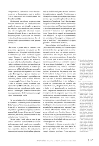 REVISTA USP, São Paulo, n.67, p. 150-175, setembro/novembro 2005 157
compartilhado, os homens se divinizam e
os orixás se humanizam, mas só podem
fazê-lo como seres únicos e não gerais, um
de cada vez (12).
Os ritos de exorcismo neopentecostal
parecem aproveitar a seu favor essa cons-
trução da pessoa em relação ao panteão
das religiões afro-brasileiras para enfatizar
uma nova relação entre o homem e deus.
RonaldoAlmeida descreve um desses ritos
no qual o pastor explora com um aparente
conhecimento de causa a presença das vá-
rias entidades que compõem essa “pessoa
múltipla”:
“Às vezes, o pastor não se contenta com
a resposta e pergunta novamente ao de-
mônio se ele é o espírito mais forte entre
os inúmeros que estão ocupando aquele
corpo. ‘Quem é o mais forte? Quem é o
chefe?’, pergunta o pastor. Na realidade,
ele quer saber à qual entidade a cabeça do
endemoninhado foi oferecida nos rituais de
Umbanda ou de Candomblé. A mulher que
incorporou a Maria Padilha, por exemplo,
tinha a princípio incorporado o Exu do
Lodo. Em seguida, o pastor ordenou que
o chefe se ‘manifestasse’. A mulher que
estava de joelhos e com as mãos para trás
– representação física do Exu – levantou-se
e, com as mãos na cintura, começou a rir,
aﬁrmando ser Maria Padilha. No caso do
adolescente que inicialmente tinha incor-
porado a Pombagira, ao ﬁnal do exorcismo
mudouparatransedeErê,começandoaagir
como uma criança” (13).
Se nas religiões afro-brasileiras a pessoa
se“completa”àmedidaquevaisedistancian-
doda“natureza”(pormeiodecontínuosritos
de sacrifício animal) e incorporando em si
umpanteãosagrado,noneopentecostalismo
a sacralidade decorre de um a priori no qual
o humano já é divino, basta se distanciar das
tentações que vêm de fora.
Nessa lógica ritual, não se trata de sa-
criﬁcar (eliminar) a animalidade associada
ao homem para abrir canais com o sagrado,
como fazem as religiões afro-brasileiras,
mas, seguindo a tradição do cristianismo,
buscar nos seres que vêm do plano sobrena-
turalosresponsáveispelosdesvioshumanos
de sua jornada ao sagrado. Considerando a
dicotomia existente nesse plano entre o bem
e o mal e que o sacrifício pleno de um desses
lados (o do Cordeiro de Deus) já tenha ocor-
ridoparaasalvaçãodoshomens,nassessões
neopentecostais sacriﬁca-se continuamente
o demônio (na condição animalesca que
assumem os transes de exus e pombagiras)
como forma de se garantir a comunicação
com o sagrado. Ou seja, se o Cristo morreu
em nome desse ﬂuxo, agora se trata de sacri-
ﬁcar o “anticristo”, ou o demônio/exu, para
garantir a continuidade do ﬂuxo.
Nas religiões afro-brasileiras o transe
(das diversas divindades) e o sacrifício (dos
animais) são ritos que garantem a comu-
nicação entre a terra e o mundo sagrado,
constituindo uma noção de pessoa por
adição e acréscimo contínuos de parcelas
do sagrado que se individualizam. No
neopentecostalismo, ao contrário, o transe
(de uma única divindade) e o “sacrifício”
(dos demônios/exus) visam a constituir
uma noção de pessoa por subtração (ex-
pulsão) permanente da presença de um
“sobrenatural maligno” que insiste em
habitar o corpo dos ﬁéis (14). Nesse caso
é o “Eu” que se diviniza ao se libertar de
uma espiritualidade tida como maligna e
errada em contato com um espírito não
individualizado, o Espírito Santo. Por isso,
o diabo (exu) quando nele se manifesta
fala a língua dos homens e de sua cultura
(compreensível), enquanto a pessoa está
inconsciente, narrando suas façanhas ma-
lévolas. Moralmente, esse “Eu” é visto,
portanto, como essencialmente bom e certo
e, a princípio, não poderia ser responsabi-
lizado pelos atos maus e errados cometidos
sob a inﬂuência dessa outra “persona” que
o invade. Da mesma forma, esse “Eu”,
ao ser visitado pelo Espírito Santo e falar
a língua dos anjos (incompreensível aos
homens), não perde sua consciência, ou, se
quisermos, a da trindade divina, se torna
“várias pessoas em uma”.
Certamente o sistema neopentecostal é
um reforço importante para uma noção de
pessoa que opera com dicotomias éticas e
morais claras e precisas. Como apontou
12 No candomblé acredita-se que
nãoéo“orixágeral”,masumde
seus avatares individualizados
que “desce” no homem, pois
este não agüentaria toda a
energia de um transe pleno
da entidade. Assim, apenas
uma parcela individualizada
da entidade se manifesta no
homem. Da mesma forma, é
preciso que a pessoa reaﬁrme
sua individualidade no rito do
bori para poder receber o
orixá.
13 No neopentecostalismo o
transe mais freqüente é de exu
e pombagira, mas existe a pos-
sibilidade de a pessoa receber
outras entidades do panteão
afro-brasileiro, embora isso
ocorra com menos freqüência.
14 Veja a análise de Ronaldo
Almeida (1996b, p. 51) sobre
esses ritos de expulsão do
demônio neopentecostal vistos
“como uma inversão simbólica
dos rituais encontrados nos
terreiros”: “Se para aquelas
[religiões afro-brasileiras] as
entidades são invocadas a
descerem nos seus ‘cavalos’,
na Igreja Universal elas são
intimadas a se ‘manifestarem’.
Se nelas a possessão é o
ponto culminante, de extrema
sacralização do ritual – aﬁnal,
antes de tudo, a possessão das
entidadesnasreligiõesafro-bra-
sileiras ocorre como uma festa
–, nesta, a possessão é o pólo
negativo extremo da manifes-
tação do sagrado por tratar-se
da irrupção do mal. E, ainda,
se para aquelas as entidades
retornam ao seu panteão, para
a Igreja Universal os demônios
são extirpados dos corpos e
enviados ao inferno”.
 