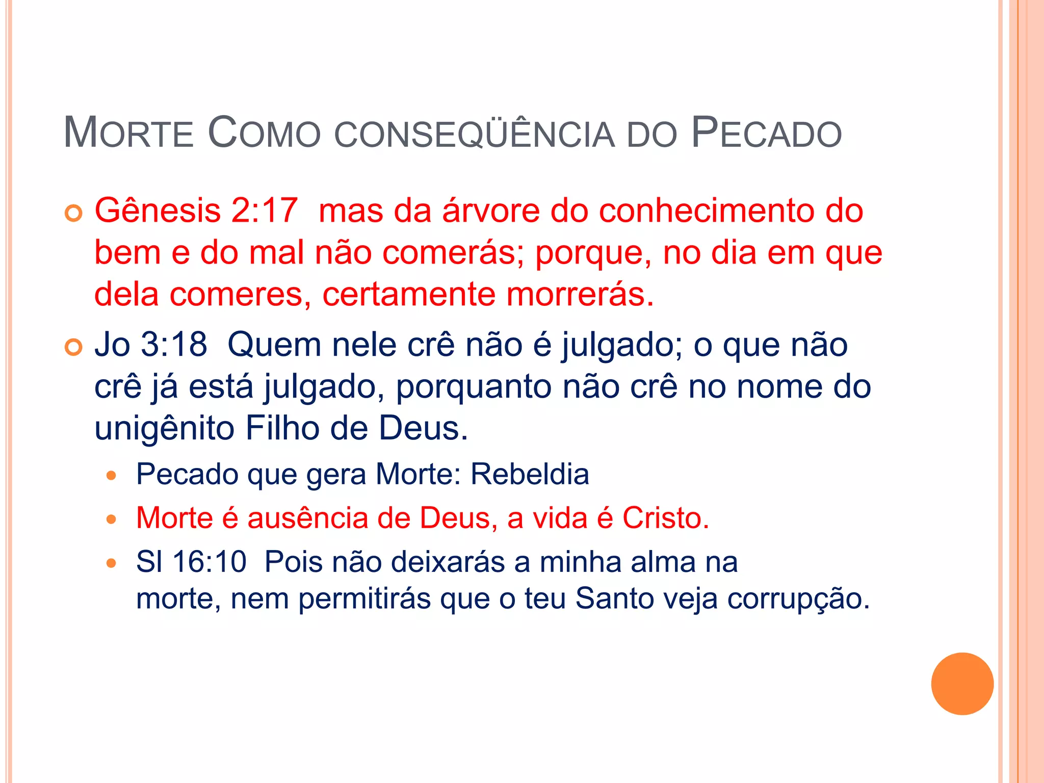 Morte Como conseqüência do PecadoGênesis 2:17  mas da árvore do conhecimento do bem e do mal não comerás; porque, no dia em que dela comeres, certamente morrerás.Jo 3:18  Quem nele crê não é julgado; o que não crê já está julgado, porquanto não crê no nome do unigênito Filho de Deus.Pecado que gera Morte: RebeldiaMorte é ausência de Deus, a vida é Cristo.Sl 16:10  Pois não deixarás a minha alma na morte, nem permitirás que o teu Santo veja corrupção.