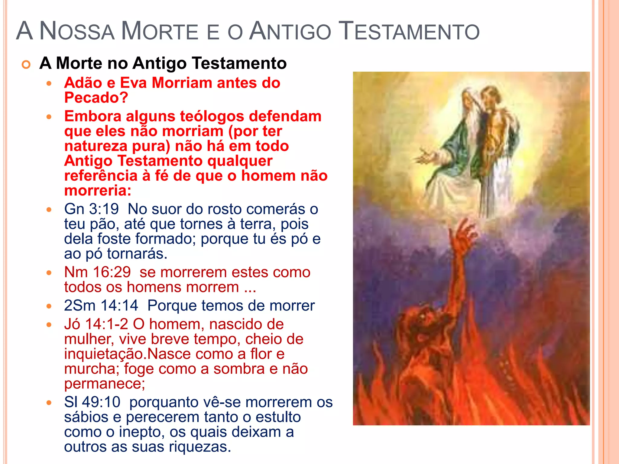 A Nossa Morte e o Antigo TestamentoA Morte no Antigo TestamentoAdão e Eva Morriam antes do Pecado? Embora alguns teólogos defendam que eles não morriam (por ter natureza pura) não há em todo Antigo Testamento qualquer referência à fé de que o homem não morreria:Gn 3:19  No suor do rosto comerás o teu pão, até que tornes à terra, pois dela foste formado; porque tu és pó e ao pó tornarás.Nm 16:29  se morrerem estes como todos os homens morrem ...2Sm 14:14  Porque temos de morrerJó 14:1-2 O homem, nascido de mulher, vive breve tempo, cheio de inquietação.Nasce como a flor e murcha; foge como a sombra e não permanece;Sl 49:10  porquanto vê-se morrerem os sábios e perecerem tanto o estulto como o inepto, os quais deixam a outros as suas riquezas.