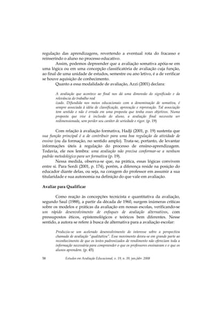 Estudos em Avaliação Educacional, v. 19, n. 39, jan./abr. 200858
regulação das aprendizagens, revertendo a eventual rota do fracasso e
reinserindo o aluno no processo educativo.
Assim, podemos depreender que a avaliação somativa apóia-se em
uma lógica ou em uma concepção classificatória de avaliação cuja função,
ao final de uma unidade de estudos, semestre ou ano letivo, é a de verificar
se houve aquisição de conhecimento.
Quanto a essa modalidade de avaliação, Azzi (2001) declara:
A avaliação que acontece ao final nos dá uma dimensão do significado e da
relevância do trabalho real
izado. Difundida nos meios educacionais com a denominação de somativa, é
sempre associada à idéia de classificação, aprovação e reprovação. Tal associação
tem sentido e não é errada em uma proposta que tenha esses objetivos. Numa
proposta que vise à inclusão do aluno, a avaliação final necessita ser
redimensionada, sem perder seu caráter de seriedade e rigor. (p. 19)
Com relação à avaliação formativa, Hadji (2001, p. 19) sustenta que
sua função principal é a de contribuir para uma boa regulação da atividade de
ensino (ou da formação, no sentido amplo). Trata-se, portanto, de levantar
informações úteis à regulação do processo de ensino-aprendizagem.
Todavia, ele nos lembra: uma avaliação não precisa conformar-se a nenhum
padrão metodológico para ser formativa (p. 19).
Nessa medida, observa-se que, na prática, essas lógicas convivem
entre si. Para Sordi (2001, p. 174), porém, a diferença reside na posição do
educador diante delas, ou seja, na coragem do professor em assumir a sua
titularidade e sua autonomia na definição do que vale em avaliação.
Avaliar para Qualificar
Como reação às concepções tecnicista e quantitativa da avaliação,
segundo Saul (1988), a partir da década de 1960, surgem inúmeras críticas
sobre os modelos e práticas da avaliação em nossas escolas, verificando-se
um rápido desenvolvimento de enfoques de avaliação alternativos, com
pressupostos éticos, epistemológicos e teóricos bem diferentes. Nesse
sentido, a autora se refere à busca de alternativa para a avaliação escolar:
Produziu-se um acelerado desenvolvimento do interesse sobre a perspectiva
chamada de avaliação “qualitativa”. Esse movimento deveu-se em grande parte ao
reconhecimento de que os testes padronizados de rendimento não ofereciam toda a
informação necessária para compreender o que os professores ensinavam e o que os
alunos aprendem. (p. 45)
 