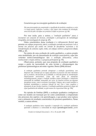 Estudos em Avaliação Educacional, v. 19, n. 39, jan./abr. 2008 59
Caracteriza que na concepção qualitativa de avaliação:
Há uma preocupação em compreender o significado de produtos complexos a curto
e a longo prazos, explícitos e ocultos, o que requer uma mudança de orientação,
uma troca de pólo: da ênfase nos produtos à ênfase no processo. (p. 46)
Por essa razão, para a autora, a “avaliação qualitativa” passa a
incorporar um conjunto de técnicas, orientações e pressupostos da metodologia
etnográfica, da investigação de campo (p. 47).
Outra característica dessa avaliação é o delineamento flexível que
permita um enfoque progressivo, isto é, a avaliação centrada em processos é em si
mesma um processo que evolui em virtude de descobertas sucessivas e de
transformações do contexto; supõe, então, um enfoque seletivo e progressivo (Saul,
1988, p. 47).
Na esteira de uma avaliação de cunho qualitativo, a autora propõe
uma modalidade, por ela denominada de avaliação emancipatória, cujas três
vertentes teórico-metodológicas são: a avaliação democrática; crítica
institucional e criação coletiva; e a pesquisa participante (p. 53).
Observamos, portanto, que essa proposta de avaliação qualitativa
surgiu a partir da necessidade de uma revisão e ultrapassagem das
premissas epistemológicas até então vigentes. Demo (2004) declara:
A avaliação qualitativa pretende ultrapassar a avaliação quantitativa, sem
dispensar esta. Entende que no espaço educativo os processos são mais relevantes
que os produtos, não fazendo jus à realidade, se reduzida apenas às manifestações
empiricamente mensuráveis. Estas são mais fáceis de manipular
metodologicamente, porque a tradição científica sempre privilegiou o tratamento
mensurado da realidade, avançando, por vezes, de maneira incisiva em algumas
disciplinas sociais, como a economia e psicologia. Todavia, não se pode transferir a
limitação metodológica a pretensa redução do real. Este é mais complexo e
abrangente do que sua face empírica. A avaliação qualitativa gostaria de chegar até
à face qualitativa da realidade, ou pelo menos de se aproximar dela. (p. 156)
Na opinião de Esteban (2003), a avaliação qualitativa configura-se
como um modelo em transição por ter como centralidade a compreensão
dos processos dos sujeitos e da aprendizagem, o que produz uma ruptura
com a primazia do resultado característico do processo quantitativo. Nesse
sentido, a autora afirma:
A avaliação qualitativa tenta responder à imposição de a avaliação qualitativa
apreender a dinâmica e a intensidade da relação aprendizagem-ensino, porém
 