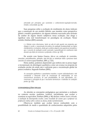 Estudos em Avaliação Educacional, v. 19, n. 39, jan./abr. 200860
articulada por princípios que sustentam o conhecimento-regulação-mercado,
Estado e comunidade. (p. 26)
Suas pesquisas sobre a avaliação do rendimento do aluno indicam
que a construção de um modelo híbrido, que mantém como perspectiva
global o modelo quantitativo, de alguma maneira suavizado pela inclusão
da análise de alguns fatores subjetivos nessa avaliação, não chega a
significar uma real transformação no paradigma da avaliação. Nesse
sentido, Esteban (2001) assinala:
(...) Muitas vezes observamos, tanto na sala de aula quanto nas propostas que
chegam à escola, a manutenção da prática de avaliação fundamentada na lógica
classificatória e excludente, ainda que a prática adquira uma aparência inovadora e
que o conceito de avaliação escolar associado à quantificação do rendimento do/a
aluno/a seja objeto de inúmeras e profundas críticas. (p. 121)
De acordo com Santos Guerra, fala-se em avaliação de conteúdos,
conceitos, procedimentos, atitudes, mas há que se sintetizar todo o processo num
conceito ou número (apud Esteban, 2001, p. 121).
Desta análise, podemos depreender que embora não se possa negar
a incorporação da abordagem qualitativa como um avanço na proposta de
avaliação escolar ela ainda não é suficiente para a reconstrução global da
práxis avaliativa. Segundo Esteban (2001),
As concepções qualitativa e quantitativa mantêm o sujeito individualizado e não
consideram a dimensão social da constituição da subjetividade, de suas
características peculiares, de suas possibilidades, de suas dificuldades, etc.;
conservam a concepção de que é necessário harmonizar o indivíduo às condições
postas. (p. 122)
CONSIDERAÇÕES FINAIS
Ao abordar as concepções pedagógicas que permeiam a avaliação
no contexto escolar, pudemos verificar, inicialmente, que avaliar e
examinar se equivalem. Esteban (2004, p. 86) declara: embora muito criticada,
a avaliação do desempenho escolar, como resultado do exame que o professor ou
professora realiza sobre o aluno ou aluna, ainda é predominante.
Observa-se também que avaliar tem-se confundido com a
possibilidade de medir a quantidade de conhecimentos adquiridos pelos
 